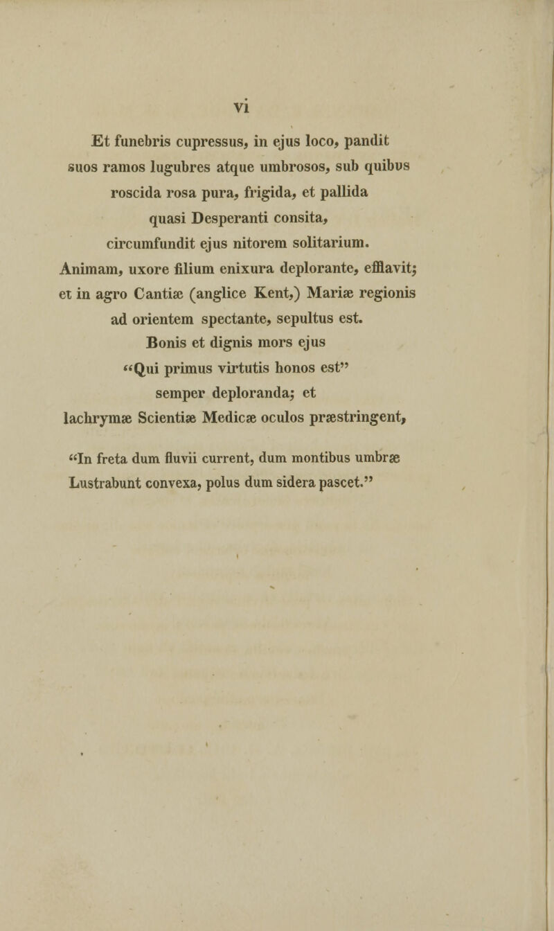 Et funebris cupressus, in ejus loco, pandit suos ramos lugubres atque umbrosos, sub quibus roscida rosa pura, frigida, et pallida quasi Desperanti consita, circumfundit ejus nitorem solitarium. Animam, uxore filium enixura deplorante, efflavitj et in agro Cantias (anglice Kent,) Marise regionis ad orientem spectante, sepultus est. Bonis et dignis mors ejus Qui primus virtutis honos est semper deploranda,* et lachrymse Scienti* Medicae oculos prsestringent, In freta dum fluvii current, dum montibus umbrse Lustrabunt convexa, polus dum sidera pascet.
