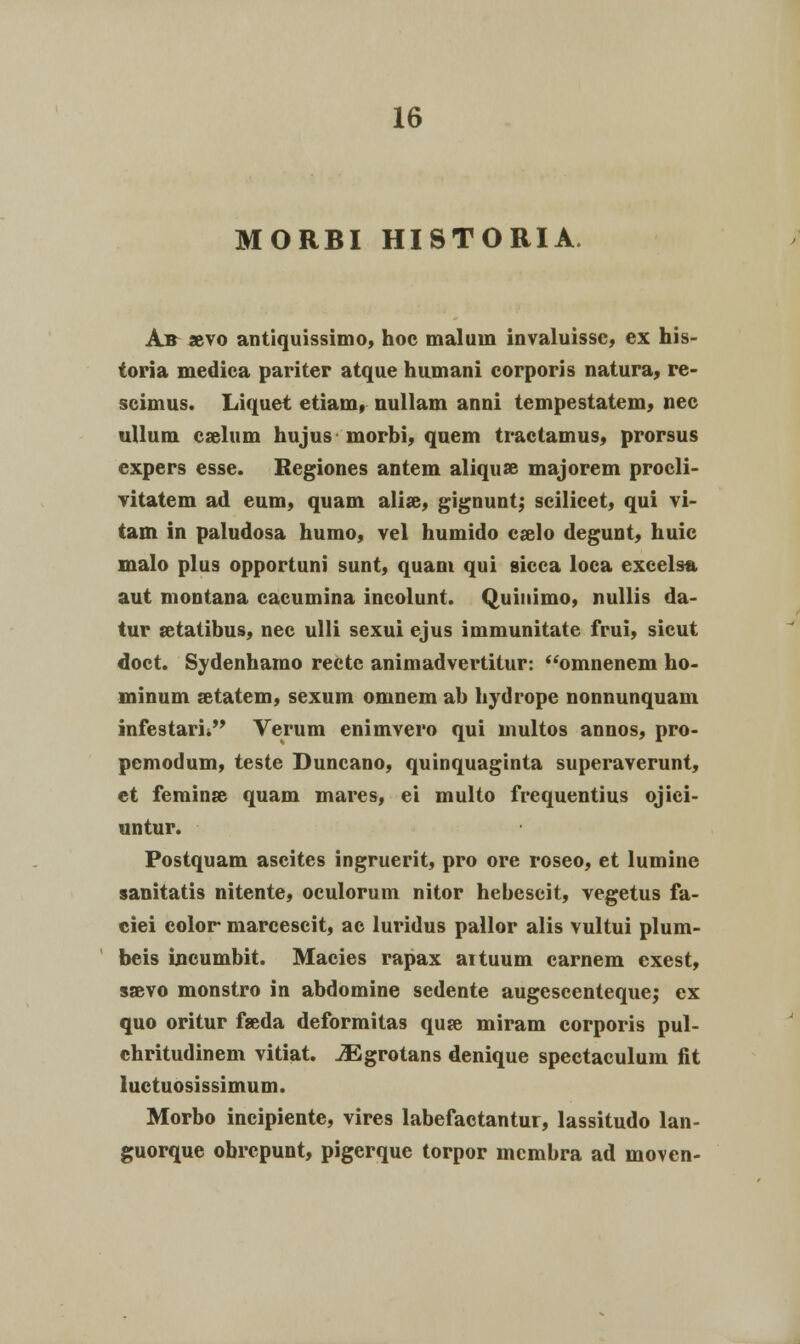 MORBI HISTORIA. Ab »vo antiquissimo, hoc malum invaluissc, ex his- toria medica pariter atque humani corporis natura, re- scimus. Liquet etiain, nullam anni tempestatem, nec ullum cjeluni hujus morbi, quem tractamus, prorsus expers esse. Regiones antem aliquse majorem procli- vitatem ad eum, quam alise, gignunt; scilicet, qui vi- tam in paludosa humo, vel humido caelo degunt, huic malo plus opportuni sunt, quam qui aicca loca exeelsa aut montana cacumina incolunt. Quinimo, nullis da- tur setatibus, nec ulli sexui ejus immunitate frui, sicut doct. Sydenhamo recte animadvertitur: omnenem ho- minum setatem, sexum omnem ab hydrope nonnunquam infestarii Verum enimvero qui multos annos, pro- pemodum, teste Duncano, quinquaginta superaverunt, et feminse quam mares, ei multo frequentius ojici- untur. Postquam ascites ingruerit, pro ore roseo, et lumine sanitatis nitente, oculorum nitor hebescit, vegetus fa- ciei color marcescit, ac luridus pallor alis vultui plum- beis incumbit. Macies rapax aituum carnem exest, saevo monstro in abdomine sedente augescenteque; ex quo oritur fseda deformitas quse miram corporis pul- chritudinem vitiat. JEgrotans denique spectaculum fit luctuosissimum. Morbo incipiente, vires labefactantur, lassitudo lan- guorque obrcpunt, pigerque torpor membra ad moven-