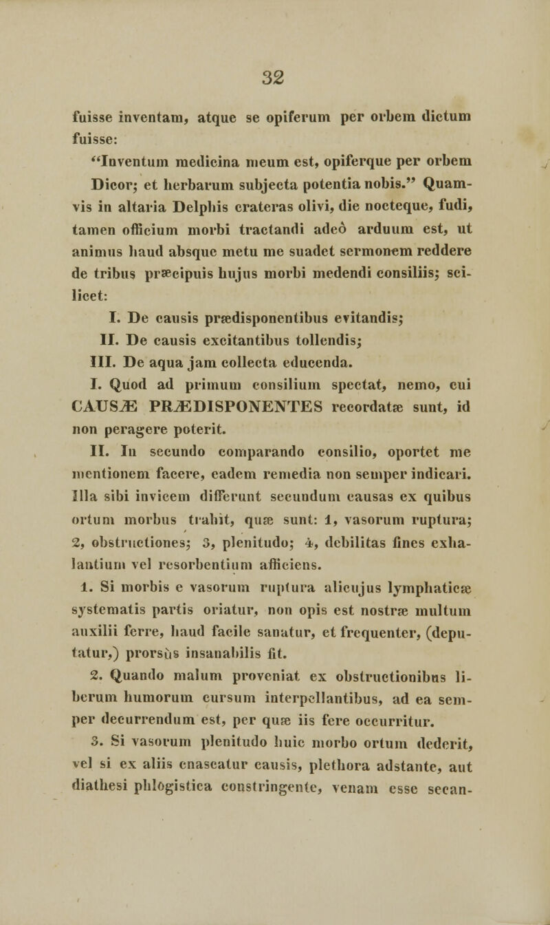 fuisse invcntam, atque se opiferum per orbera dictum fuisse: Iuventum medicina meum est, opiferque per orbem Dicor; et herbarum subjecta potentia nobis. Quam- vis in altaria Delphis crateras olivi, die nocteque, fudi, tamen officium morbi tractandi adeo arduum est, ut animus liaud absquc metu me suadet sermonem reddere de tribus prsecipuis hujus morbi medendi consiliis; sci- licet: I. De causis pr&disponentibus evitandis; II. De causis excitantibus tollendis; III. De aqua jam collecta educcnda. 1. Quod ad primum consilium spcctat, nemo, cui CAUSJE PR^EDISPONENTES recordata; sunt, id non peragere poterit. II. In secundo comparando consilio, oportet me nientionem facere, eadem remedia non semper indicari. Illa sibi invicem differunt secundum causas ex quibus ortum morbus tiahit, quse sunt: 1, vasorum ruptura; 2, obstructiones; 3, plenitudo; 4, dcbilitas fines exha- lantium vel resorbentinm afficiens. 1. Si morbis e vasorum ruptura alicujus lymphaticse systematis partis oriatur, non opis est nostrse multum auxilii ferre, haud facile sanatur, et frequenter, (depu- tatur,) prorsus insanabilis fit. 2. Quando malum proveniat ex obstructionibus li- berum humoruin cursum interpcllantibus, ad ea sein- per decurrendum est, per quje iis fere occurritur. 3. Si vasorum plenitudo huic inorbo ortum dcderit, vel si ex aliis cnascatur causis, plethora adstante, aut diathesi phlogistica constringente, venam esse secan-