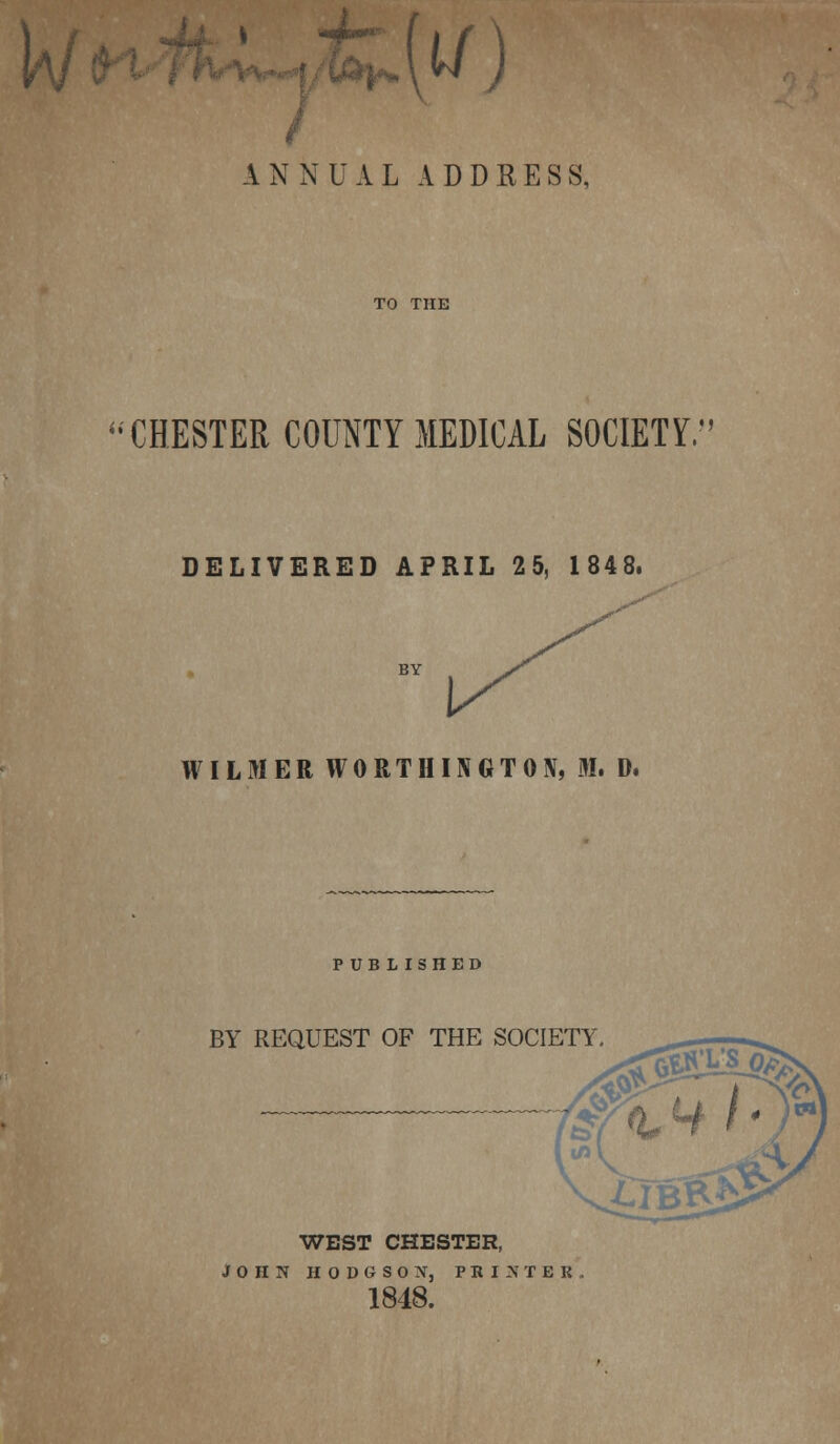 u i^\w J ANNUAL ADDRESS, CHESTER COUNTY MEDICAL SOCIETY. DELIVERED APRIL 2 5, 1848, WILMER WORTHINGTON, M. D. PUBLISHED BY REQUEST OF THE SOCIETY WEST CHESTER, JOHN HODGSON, PRINTER 1848.