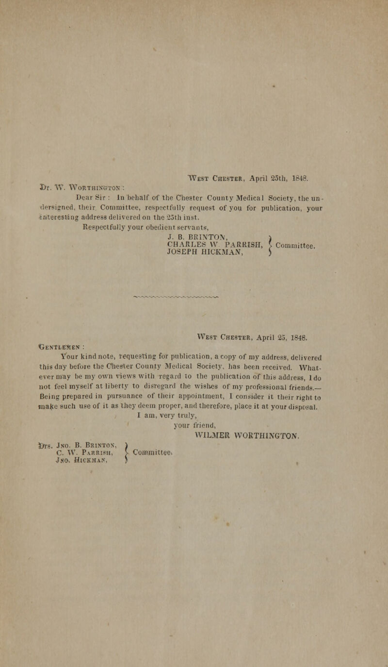 West Chester, April 25th, 1848. Dr. W. WobthiKBTOK : Dear Sir: In behalf of the Chester County Medical Society, the un- lersigned, their Committee, respectfully request of you for publication, your interesting address delivered on the 25th inst. Respectfully your obedient servants, J. B. BRINTON, CHARLES W PARKISH, I Committee. JOSEPH HICKMAN, •■\ West Chester, April 25, 1848. 'GtNTLEftEN : Your kind note, requesting for publication, a copy of my address, delivered this day before the Chester County Medical Society, has been received. What- ever may be my own views with regard to the publication of this address, ldo not feel myself at liberty to disregard the wishes of my professional friends.— Being prepared in pursuance of their appointment, I consider it their right to make such use of it as they deem proper, and therefore, place it at your disposal. I am, very truly, your friend, W1LMER WORTHINGTON. l»rs. Jso. B. Brinton, ) C. W. Parrish, V Committee. 4 so. Hickman, }