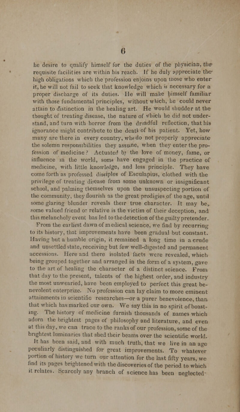 0 he desire to qualify himself for the duties of the physician, the requisite facilities are within his reach. If he duly appreciate the' high obligations which the profession enjoins upon those who enter it, he will not fail to seek that knowledge which ii necessary for a proper discharge of its duties. He will make himself familiar with those fundamental principles, without which, he could never attain to distinction in the healing art. He would shudder at the thought of treating disease, the nature of vhich he did not under- stand, and turn with horror from the dreadful reflection, that his ignorance might contribute to the deatfc of his patient. Yet, how many are there in every country, whc do not properly appreciate the solemn responsibilities they assume, when they enter the pro- fession of medicine ? Actuated b; the love of money, fame, or influence in the world, som* have engaged in the practice of medicine, with little knowledge, and less principle. They have come forth as professed disciples of Esculapius, clothed with the privilege of treating disease from some unknown or insignificant school, and palmiog themselves upon the unsuspecting portion of the community, they flourish as the great prodigies of the age, until some glaring blunder reveals their true character. It may be, some valued friend or relative is the victim of their deception, and this melancholy event has led to the detection of the guilty pretender. From the earliest dawn of medical science, we find by recurring to its history, that improvements have been gradual but constant. Having but a humble origin, it remained a long time in a crude and unsettled state, receiving but few well-digested and permanent accessions. Here and there isolated facts were revealed, which being grouped together and arranged in the form of a system, gave to the art of healing the character of a distinct science. From that day to the present, talents of the highest order, and industry the most unwearied, have been employed to perfect this great be- nevolent enterprize. No profession can lay claim to more eminent attainments in scientific researches—or a purer benevolence, than, that which has marked our own. We say this in no spirit of boast- ing. The history of medicine furnish thousands of names which adorn the brightest pages of philosophy and literature, and even at this day, we can trace to the ranks of our profession, some of the brightest luminaries that shed their beams over the scientific world. It has been said, and with much truth, that we live in an age peculiarly distinguished for great improvements. To whatever portion of history we turn our attention for the last fifty years, we find its pages brightened with the discoveries of the period to which it relates. Scarcely any branch of science has been neglected-