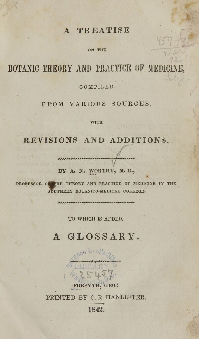 A TREATISE < ON THE BOTANIC THEORY AND PRACTICE OF MEDICINE, COMPILED FROM VARIOUS SOURCES, WITH REVISIONS AND ADDITIONS. BY A. N. WORTHY, M. D., PROFESSOR 0^»HE THEORY AND PRACTICE OF MEDICINE IN THE SOUTHERN BOTANICO-MEDICAL COLLEGE. TO WHICH IS ADDED, A GLOSSARY. FORSYTH, GEO'. PRINTED BY C. R. HANLEITER. 1842.