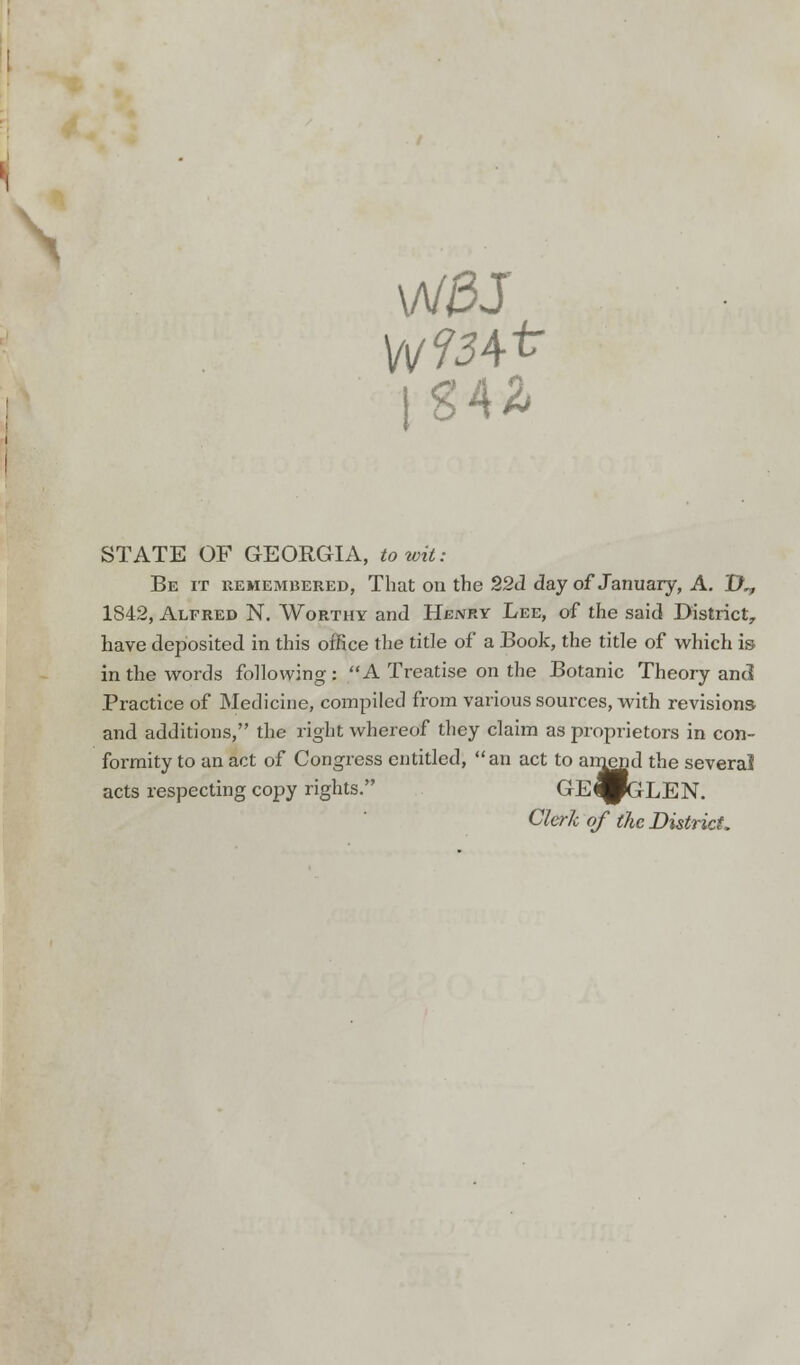 \A/£J 1 S4^ STATE OF GEORGIA, to wit: Be it remembered, That on the 22d day of January, A. IX, 1842, Alfred N. Worthy and Hbnry Lee, of the said District, have deposited in this office the title of a Book, the title of which is in the words following : A Treatise on the Botanic Theory and Practice of Medicine, compiled from various sources, with revisions and additions, the right whereof they claim as proprietors in con- formity to an act of Congress entitled, an act to amend the several acts respecting copy rights. C'E^pGLEN. Clerk of the District.