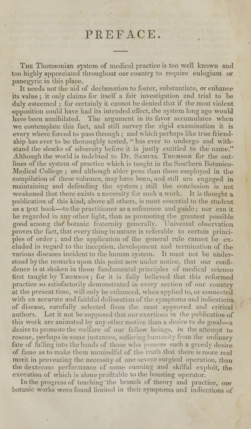 PREFACE. The Thomsonian system of medical practice is too well known and too highly appreciated throughout our country to require eulogiura or panegyric in this place. It needs not the aid of declamation to fostei, substantiate, or enhance its value ; it only claims for itself a fair investigation and trial to be duly esteemed ; for certainly it cannot be denied that if the most violent opposition could have had its intended effect, the system long ago would have been annihilated. The argument in its favor accumulates when we contemplate this fact, and still survey the rigid examination it is every where forced to pass through ; and which perhaps like true friend- ship has ever to be thoroughly tested,  has ever to undergo and with- stand the shocks of adversity before it is justly entitled to the name. Although the world is indebted to Dr. Samuel Thomson for the out- lines of the system of practice which is taught in the Southern Botanico- Medical College ; and although abler pens than those employed in the compilation of these volumes, may have been, and still are engaged in maintaining and defending the system ; still the conclusion is not weakened that there exists a necessity for such a work. It is thought a publication of this kind, above all others, is most essential to the student as a text book—to the practitioner as a reference and guide ; nor can it be regarded in any other light, than as promoting the greatest possible good among the* botanic fraternity generally. Universal observation proves the fact, that every thing in nature is referable to certain princi- ples of order ; and the application of the general rule cannot be ex- cluded in regard to the inception, development and termination of the various diseases incident to the human system. It must not be under- stood by the remarks upon this point now under notice, that our confi- dence is at shaken in those fundamental principles of medical science first taught by Thomson ; for it is fully believed that this reformed practice so satisfactorily demonstrated in every section of our country at the present time, will only be enhanced, when applied to, or connected with an accurate and faithful delineation of the symptoms and indications of disease, carefully selected from the most approved and critical authors. Let it not be supposed that our exertions in the publication of this work are animated by any other motive than a desire to do good—a desire to promote the welfare of our fellow beings, in the attempt to rescue, perhaps in some instances, suffering humanity from the ordinary fate of falling into the hands of those who possess such a greedy desire of fame as to make them unmindful of the truth that there is more real merit in preventing the necessity of one severe surgical operation, than the dexterous performance of some cunning and skilful exploit, the execution of which is alone profitable to the boasting operator. In the progress of teaching 'the branch of theory and practice, our botanic works were found limited in their symptoms and indications of