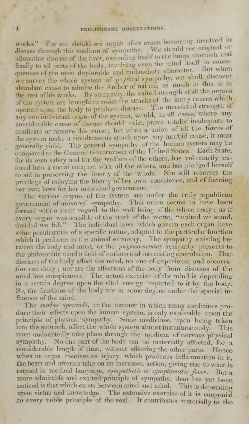 PRELIMIN \i:\ 0HSF.R\ \TIOV- work*. For we should se< ' becoming involved m disease through this medium of sympathy. We should Bee original or idiop f the liver, extending itself to the lungs, stomach, ana finally to all parts of the body, involving even the mmd itsell in conse- quences of the most deplorable and melauchol) character, bui wnen survey the of physical sympathy, we shall discovei abundant cause to admire the Author of nature, as muchin >»»J™ the rest of his works. By sympathy, the united strength of allthe org ofth, are brought to resisi the attacks of the many causes which operate upon the body to produce disease. The unassisted strength oi any one individual organ ofthe system, would, in all Here any considerable cause of disease should exist, prove totally inadequate to eradicate or remove this cause; but when a union oi &11 the torces oi a make a simultaneous attack upon any morbid catfse, U mus1 rally yield. The general sympathy ofthe human system may be [ to the General Government ofthe United States. EachState, fur its own safety an.I for the welfare ofthe others, has voluntarily en- compact with all the others, and has pledged herself to aid in preserving the liberty of the Whole. She still reserves tin: privilege of enjoying the liberty of her own conscience, and of forming her own laws for her individual government. The various organs ofthe system are under the truly republican rnment of universal sympathy. This union seems to have been formed with a stricl regard to the well being of the whole body; as if even or^an was sensible of the truth of the motto, united we stand, divid II. The individual laws which govern each organ have some peculiarities of a specific nature, a da pied to the particular function h it performs in the animal economy, 'flic sympathy i listing be- tween the bodj and mind, or the physico-mental sympathy presents'to the philosophic mind a lief I of curious a'id interesting speculation. Thai /'the body affect the mind, no one of experience and observa- tion can deny; nor are the affections of the body from diseases oi' the mind less conspicuous. The actual exercise ofthemindia depending in a certain degree upon ihe vital energy imparted to it by the body, the functions of the body arc; in .some degree under the special in- fluence' of the mind. The modus Operandi, or the maimer in which many medicines pro- duce their effects upon the human system, is only explicable upon the principle of physical sympathy. Some medicines, upon being taken into the stomach, affect the whole system almost instantaneously. This musi undoubtedly take place .through the medium of nervous physical sympathy. No one part of the body can he materially affected, for a considerahle length of time, without affecting the other parts. Hence when an organ receives an injury, which produces inflammation in it, the heart and arteries take on an increased ing rise to what is termed in medical language, sympathetic or symptomatic fever. But a more admirable and exalted principle of sympathy, than ha- yet been noticed is that which exists between mind and mind. This is depending upon virtue and knowledge. The extensive exercise of it is congenial • very noble principle of the soul. It contril ,llv t(, i|r,