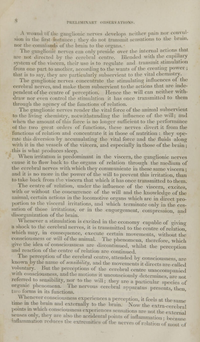 . \ IIMV A wound es develops neither pain nor convul sion in ila first instance; they do not transmit sensations to the I nor the i of the brain to the organ The ganglionic nen dy preside over the internal actions that are not directed by the cerebral centre. Blended with the capi system of the viscera, their us;- is to regulate and transmit stimulation from one part r, according to tin- wants of the creating power ; that is to say, they arc particularly subservient to the vital chemistry. The ganglionic nerves concentrate the stimulating influences oi the cerebral nerves, and make them subservient to the actions dial are inde- pendent of the centre of perception, i [ence the will can neither with- draw nor even control the stimulation it has once transmitted to them through the agency of the functions of relation. The ganglionic nerves render the \ itaJ force of the animal subsen ienl to the living chemistry, notwithstanding the influence of the will; and when the amount of this force is no longer sufficient to the perform; ot the two great orders el' functions, these nerves divert it from the functions of relation and concentrate it in those of nutrition : they ope- rate this diversion by accumulating the vita] force and the fluids along with it in the vessels of the viscera, and especially in those oft he lira in ; this is what produces sleep. \\ hen irritation is predominant in the viscera, the ganglionic nerves cause it to How hack to the organs of relation through the medium of the cerebral nerves with which they communicate in these same \ iscera ; and it is no more in the power of the will to prevenl this irritation, than to take hack from the viscera that which it has once transmitted to them. The centre of relation, under the influence of the viscera, excites, with <»r without the concurrence of the will and the knowledge of the animal, certain actions in the locomotive organs which arc in direct pro- portion to the viscera] irritations, and which terminate only in the ces- sation of those irritations, or in the engorgement, compression, and disorganization of the brain. Whenever a stimulation isexcited mtheeconomy capableof giving •''!- ' thj cerebral nerves, it is transmitted to the centre ofrelation, wlll,'!l may. j ience, execute certain movements, without the consciousness or will ofthe animal. The phenomena, then fore, which give the idea of consciousness are discontinued, whilst the perception and reaction of the centre of relation are continued. The perception ofthe cerebral centre,attended by consciousness are known l.yili. i ns&ility, and tie movements it diri [lied Voluntary. But the percc ptions of the cerebral centre unaccompanied and the motions it unconsciously determia 3, are not referred t,, sensibility, nor to the will: they are a particular sped organic phenomena. The nervous cerebri ^ ins m its functions. Whenever consciousness experiences a perception, time m the brain and externally to the brain. ' Now the 1 , bral poratsm which consciousnessexp ,.., the external •the accidental points of iuuam.n: inflammation n
