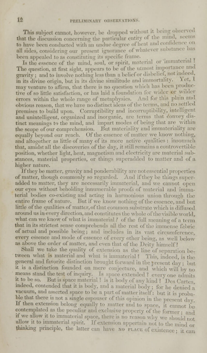 This Bubjecl cannot, however, be dropped without il thai tlu> discussion concerniE ticular entity of the mind, seems to have been conducted with an undue degree of heal fidencc on all sides, considering oui pi orance of whatever substana been appealed to tituting its specific frame. . [s the essence of the mind, soul, or spirit, material or immaterial The question, at first Bight, appears to be of the utmosi importance and gravity ; and to involve nothing less than a belief or disbelief, not indeed, in its divine origin, but in its divine similitude and immortality. i et, may venture to allinn, that there is no question which has been produc- tive of so little satisfaction, or has laid a foundation for wider or wilder errors within the whole range of metaphysics. And for this plain and obvious reason, thai we have listinci ideas of the terms, and no settled premises to build upon. Corraptibility and incorruptibility, intell and unintelligent, organized and ; terms that convey dis- tinct meanings to the mind, and impart modes of being tit ithin the scope ofour comprehension. But materiality and immateriality are equally beyond our reach. (>f the essence of matter we know nothing, and altogether as little of many of its more that, amidst all the discoveries of the day, it still remains a controvertible position, whether light, heat, magnetism and electricity are material sub- stances, material properties, or thinj superadded to ma ■ ' of a higher nature. I I'll lev be matter, gravity and ponderability are not essential properties of* matter, though commonly so regarded. And if they be thin added to matter, they are n< i immaterial, and we our eyes without beholding innumerable proofs of material and imma- terial bodies co-existing and acting in harmonious union through the entire frame of nature. Bui if we know nothingofth -.and bul little of the qualities of matt* r, of that common substrate which is dim; around us in every direction, and constitutes the whole of the visible world, what can we know of what is immaterial ? of the full igofaterm that in its comprebi ie rest, ofthe immet of actual and possible being; and includes in its \ iference, every essence and mode of essence of every oik , ell below as above the order of matter, and even that of the Deity himself 1 Shall ue take the quality of extension as the I tween what is material and what is immaterial ] This, ind< general and favorite distinction brought forward in tl it is a distinction founded on mi ! which will by no mean-; stand the test of inquiry. idmits it to be so. But is - it body of any kind 1 Di indeed, contended that it is body, and a material hod vacuum,- to be a part of matter itself: but. ii blethat there is not a single espoi opinion in the present day If t! i and to space, it c contemplated as the peculiar i if we allow it to immaterial space, th< (j'not allow it to immaterial spirit. I|i|l(l thinking principle, the latter . JL or