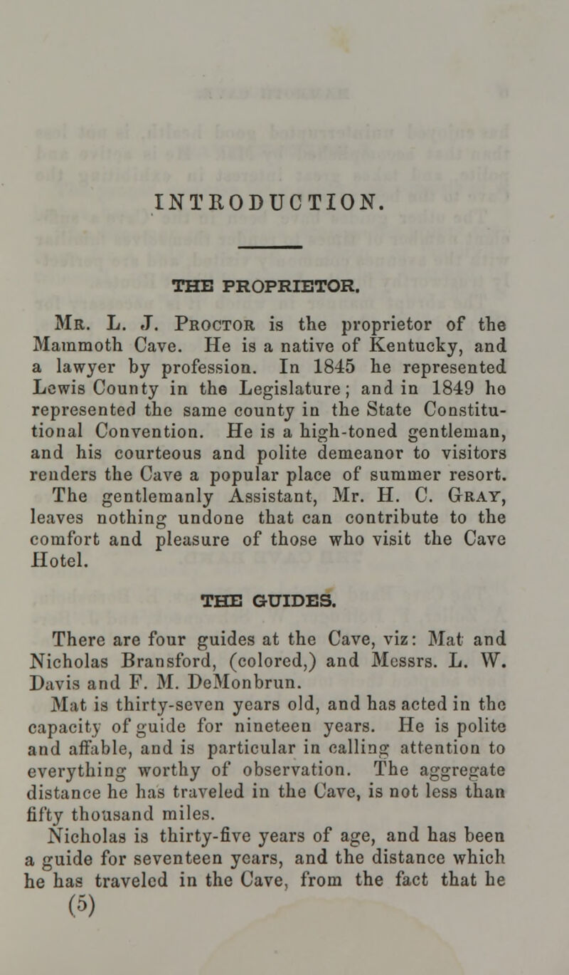 INTRODUCTION. THE PROPRIETOR. Mr. L. J. Proctor is the proprietor of the Mammoth Cave. He is a native of Kentucky, and a lawyer by profession. In 1845 he represented Lewis County in the Legislature; and in 1849 ho represented the same county in the State Constitu- tional Convention. He is a high-toned gentleman, and his courteous and polite demeanor to visitors renders the Cave a popular place of summer resort. The gentlemanly Assistant, Mr. H. C. Gray, leaves nothing undone that can contribute to the comfort and pleasure of those who visit the Cave Hotel. THE GUIDES. There are four guides at the Cave, viz: Mat and Nicholas Bransford, (colored,) and Messrs. L. W. Davis and F. M. DeMonbrun. Mat is thirty-seven years old, and has acted in the capacity of guide for nineteen years. He is polite and affable, and is particular in calling attention to everything worthy of observation. The aggregate distance he has traveled in the Cave, is not less than fifty thousand miles. Nicholas is thirty-five years of age, and has been a guide for seventeen years, and the distance which he has traveled in the Cave, from the fact that he