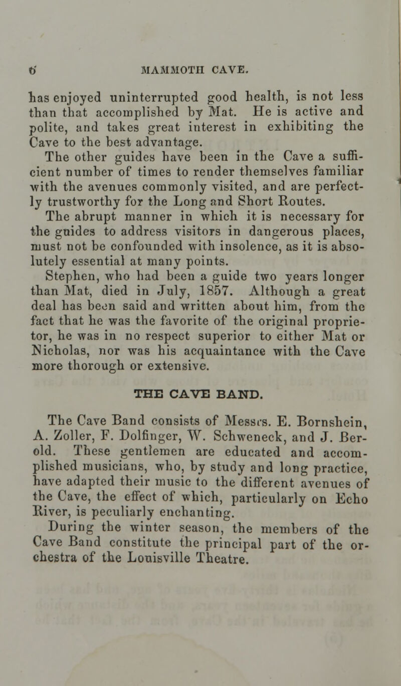 has enjoyed uninterrupted good health, is not less than that accomplished by Mat. He is active and polite, and takes great interest in exhibiting the Cave to the best advantage. The other guides have been in the Cave a suffi- cient number of times to render themselves familiar with the avenues commonly visited, and are perfect- ly trustworthy for the Long and Short Routes. The abrupt manner in which it is necessary for the gnides to address visitors in dangerous places, must not be confounded with insolence, as it is abso- lutely essential at many points. Stephen, who had been a guide two years longer than Mat, died in July, 1857. Although a great deal has beon said and written about him, from the fact that he was the favorite of the original proprie- tor, he was in no respect superior to either Mat or Nicholas, nor was his acquaintance with the Cave more thorough or extensive. THE CAVE BAND. The Cave Band consists of Messrs. E. Bornshein, A. Zoller, F. Dolfinger, W. Schweneck, and J. Ber- old. These gentlemen are educated and accom- plished musicians, who, by study and long practice, have adapted their music to the different avenues of the Caye, the effect of which, particularly on Echo River, is peculiarly enchanting. During the winter season, the members of the Cave Band constitute the principal part of the or- chestra of the Louisville Theatre.