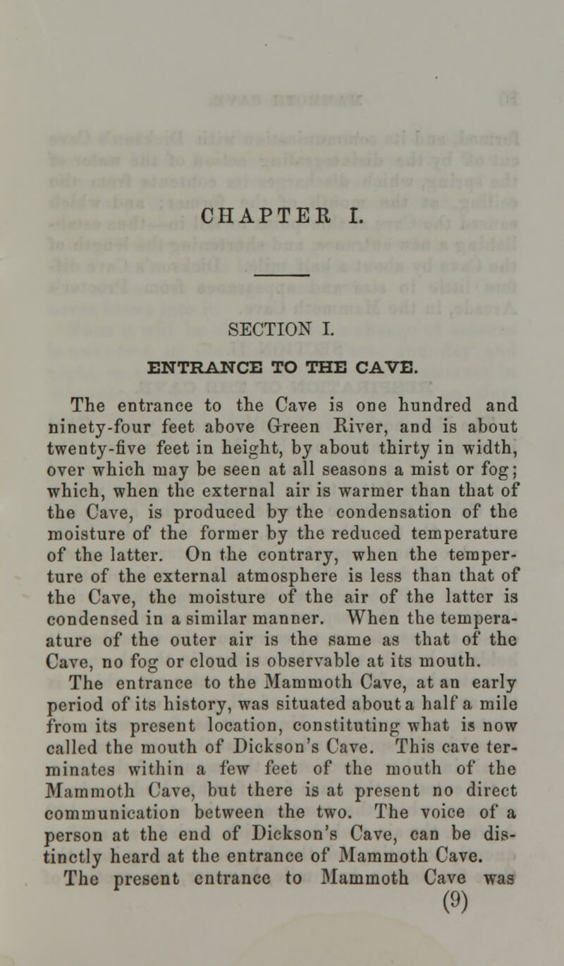 SECTION I. ENTRANCE TO THE CAVE. The entrance to the Cave is one hundred and ninety-four feet above Green River, and is about twenty-five feet in height, by about thirty in width, over which may be seen at all seasons a mist or fog; which, when the external air is warmer than that of the Cave, is produced by the condensation of the moisture of the former by the reduced temperature of the latter. On the contrary, when the temper- ture of the external atmosphere is less than that of the Cave, the moisture of the air of the latter is condensed in a similar manner. When the tempera- ature of the outer air is the same as that of the Cave, no fog or cloud is observable at its mouth. The entrance to the Mammoth Cave, at an early period of its history, was situated about a half a mile from its present location, constituting what is now called the mouth of Dickson's Cave. This cave ter- minates within a few feet of the mouth of the Mammoth Cave, but there is at present no direct communication between the two. The voice of a person at the end of Dickson's Cave, can be dis- tinctly heard at the entrance of Mammoth Cave. The present entrance to Mammoth Cave was