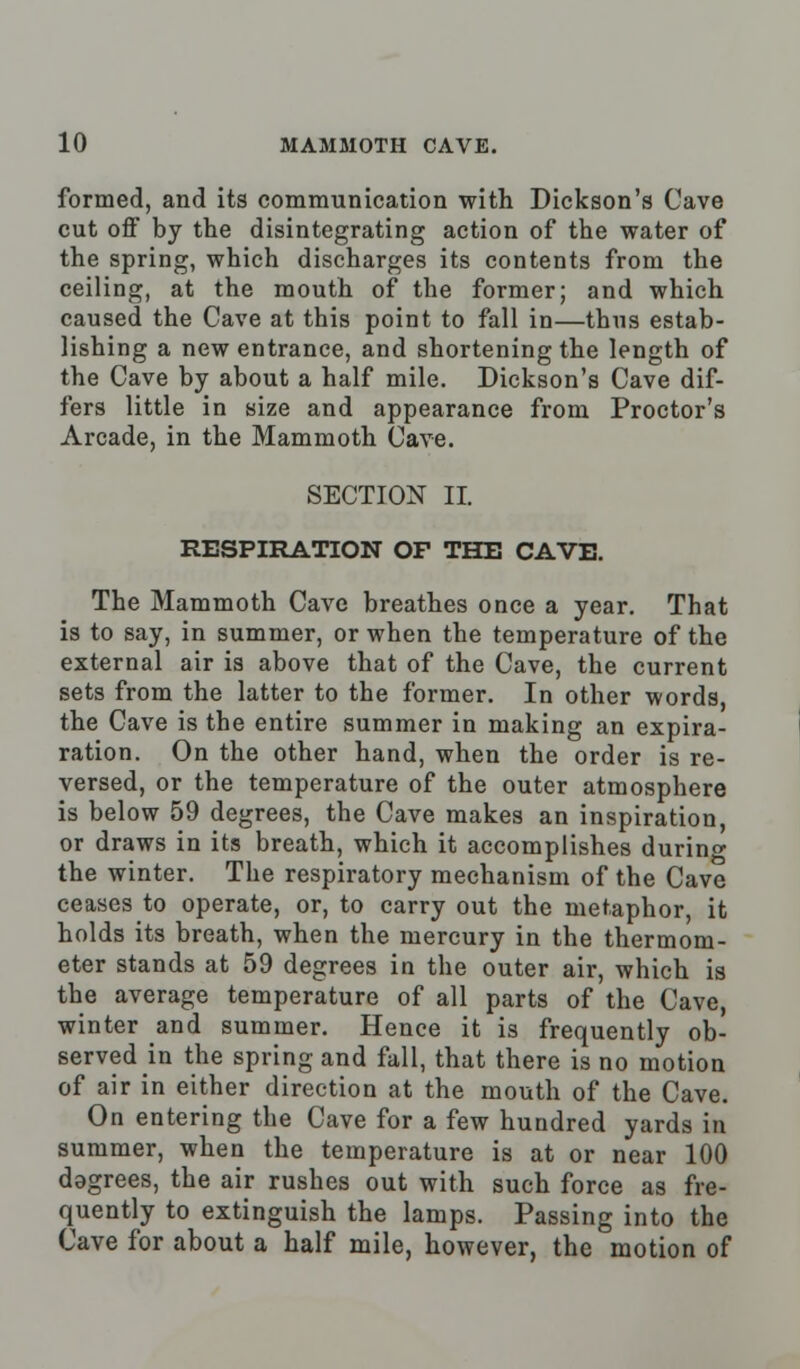 formed, and its communication with Dickson's Cave cut off by the disintegrating action of the water of the spring, which discharges its contents from the ceiling, at the mouth of the former; and which caused the Cave at this point to fall in—thus estab- lishing a new entrance, and shortening the length of the Cave by about a half mile. Dickson's Cave dif- fers little in size and appearance from Proctor's Arcade, in the Mammoth Cave. SECTION II. RESPIRATION OF THE CAVE. The Mammoth Cave breathes once a year. That is to say, in summer, or when the temperature of the external air is above that of the Cave, the current sets from the latter to the former. In other words, the Cave is the entire summer in making an expira- ration. On the other hand, when the order is re- versed, or the temperature of the outer atmosphere is below 59 degrees, the Cave makes an inspiration, or draws in its breath, which it accomplishes during the winter. The respiratory mechanism of the Cave ceases to operate, or, to carry out the metaphor, it holds its breath, when the mercury in the thermom- eter stands at 59 degrees in the outer air, which is the average temperature of all parts of the Cave, winter and summer. Hence it is frequently ob- served in the spring and fall, that there is no motion of air in either direction at the mouth of the Cave. On entering the Cave for a few hundred yards in summer, when the temperature is at or near 100 dogrees, the air rushes out with such force as fre- quently to extinguish the lamps. Passing into the Cave for about a half mile, however, the motion of