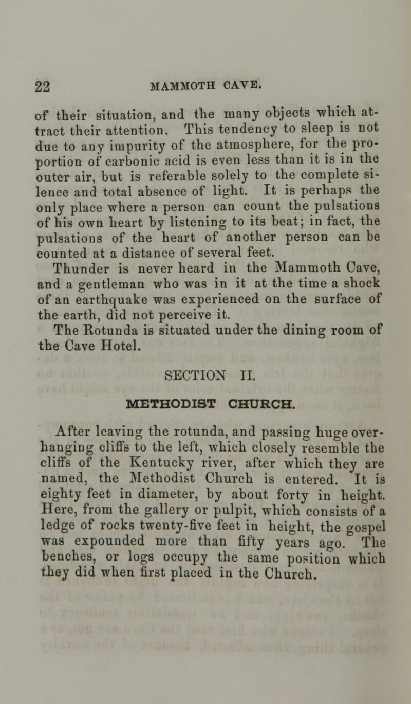 of their situation, and the many ohjects which at- tract their attention. This tendency to sleep is not due to any impurity of the atmosphere, for the pro- portion of carbonic acid is even less than it is in the outer air, but is referable solely to the complete si- lence and total absence of light. It is perhaps the only place where a person can count the pulsations of his own heart by listening to its beat; in fact, the pulsations of the heart of another person can be counted at a distance of several feet. Thunder is never heard in the Mammoth Cave, and a gentleman who was in it at the time a shock of an earthquake was experienced on the surface of the earth, did not perceive it. The Rotunda is situated under the dining room of the Cave Hotel. SECTION II. METHODIST CHURCH. After leaving the rotunda, and passing huge over- hanging cliffs to the left, which closely resemble the cliffs of the Kentucky river, after which they are named, the Methodist Church is entered. It is eighty feet in diameter, by about forty in height. Here, from the gallery or pulpit, which consists of a ledge of rocks twenty-five feet in height, the gospel was expounded more than fifty years ago. The benches, or logs occupy the same position which they did when first placed in the Church.