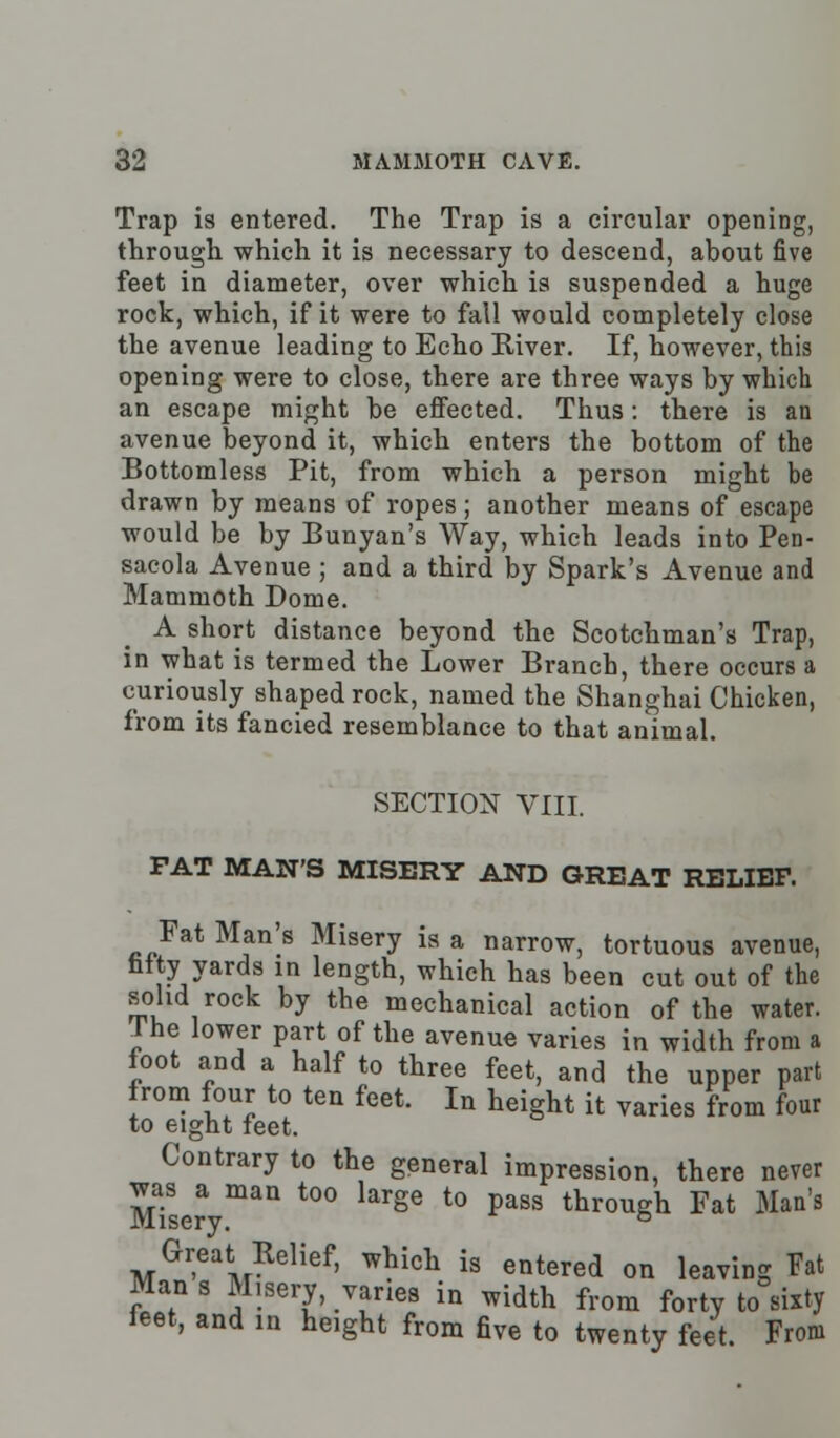 Trap is entered. The Trap is a circular opening, through which it is necessary to descend, about five feet in diameter, over which is suspended a huge rock, which, if it were to fall would completely close the avenue leading to Echo River. If, however, this opening were to close, there are three ways by which an escape might be effected. Thus: there is an avenue beyond it, which enters the bottom of the Bottomless Pit, from which a person might be drawn by means of ropes; another means of escape would be by Bunyan's Way, which leads into Pen- sacola Avenue ; and a third by Spark's Avenue and Mammoth Dome. A short distance beyond the Scotchman's Trap, in what is termed the Lower Branch, there occurs a curiously shaped rock, named the Shanghai Chicken, from its fancied resemblance to that animal. SECTION VIII. FAT MAN'S MISERY AND GREAT RELIEF. Fat Man's Misery is a narrow, tortuous avenue, fifty yards in length, which has been cut out of the solid rock by the mechanical action of the water. J he lower part of the avenue varies in width from a foot and a half to three feet, and the upper part from four to ten feet. In height it varies from four to eight feet. Contrary to the general impression, there never Mise? maU t0° krge t0 paSS throuSh Fat Man's Great Relief, which is entered on leaving Fat Mans Misery, vanes in width from forty to sixty feet, and in height from five to twenty feet. From