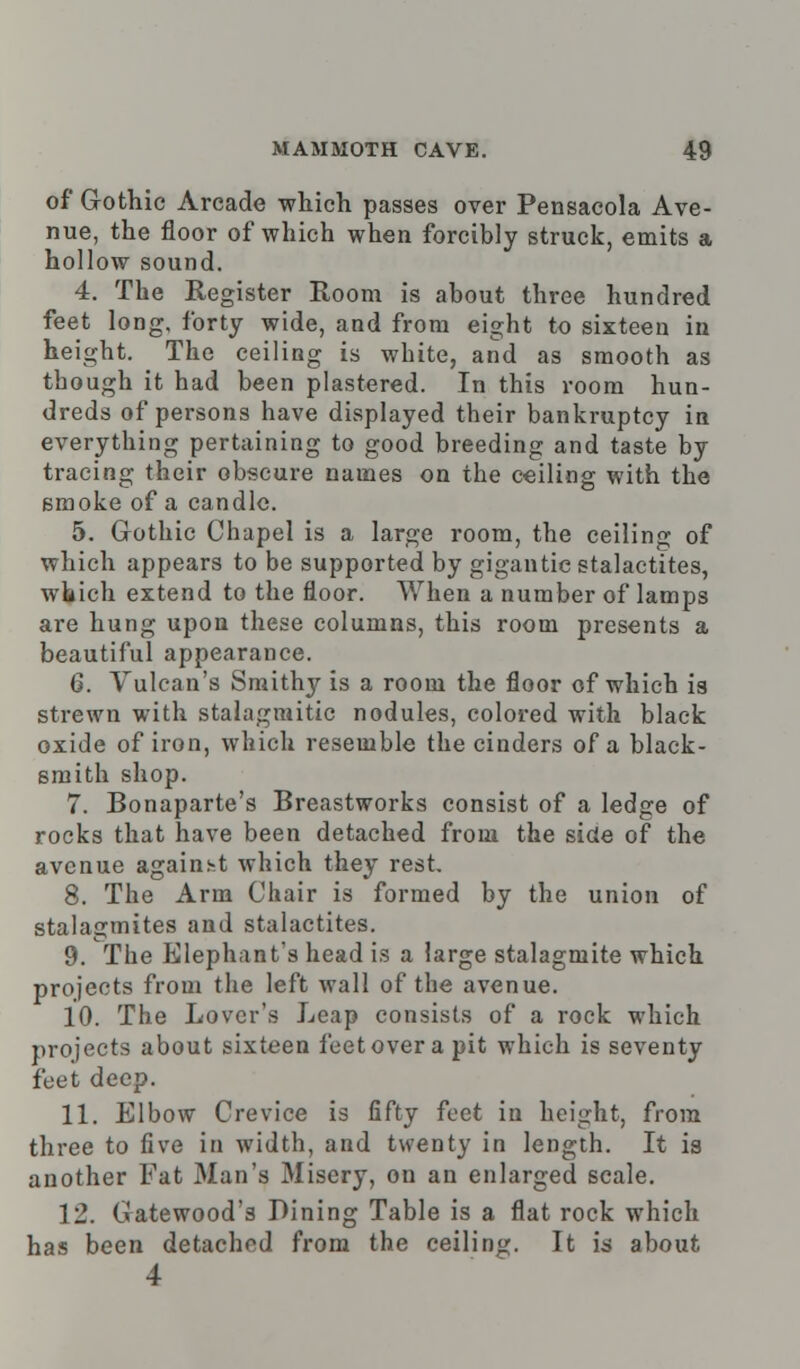 of Gothic Arcade which passes over Pensacola Ave- nue, the floor of which when forcibly struck, emits a hollow sound. 4. The Register Room is about three hundred feet long, forty wide, and from eight to sixteen in height. The ceiling is white, and as smooth as though it had been plastered. In this room hun- dreds of persons have displayed their bankruptcy in everything pertaining to good breeding and taste by tracing their obscure names on the ceiling with the smoke of a candle. 5. Gothic Chapel is a large room, the ceiling of which appears to be supported by gigantic stalactites, which extend to the floor. When a number of lamps are hung upon these columns, this room presents a beautiful appearance. 6. Vulcan's Smithy is a room the floor of which is strewn with stalagmitic nodules, colored with black oxide of iron, which resemble the cinders of a black- smith shop. 7. Bonaparte's Breastworks consist of a ledge of rocks that have been detached from the side of the avenue against which they rest. 8. The Arm Chair is formed by the union of stalagmites and stalactites. 9. The Elephant's head is a large stalagmite which projects from the left wall of the avenue. 10. The Lover's Leap consists of a rock which projects about sixteen feet over a pit which is seventy feet deep. 11. Elbow Crevice is fifty feet in height, from three to five in width, and twenty in length. It is another Fat Man's Misery, on an enlarged scale. 12. Gatewood's Dining Table is a flat rock which has been detached from the ceiling. It is about 4