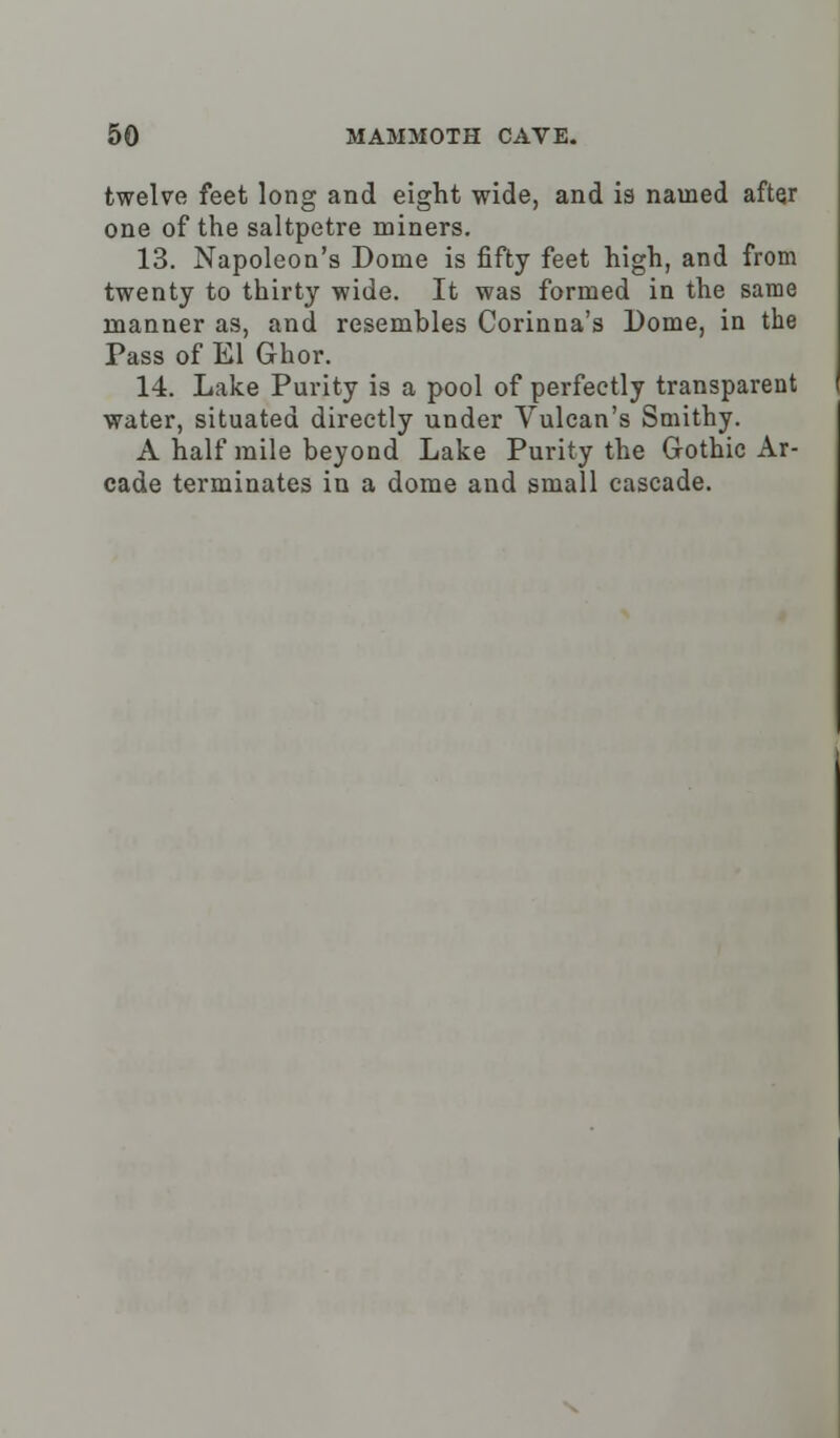 twelve feet long and eight wide, and is named after one of the saltpetre miners. 13. Napoleon's Dome is fifty feet high, and from twenty to thirty wide. It was formed in the same manner as, and resembles Corinna's Dome, in the Pass of El Ghor. 14. Lake Purity is a pool of perfectly transparent water, situated directly under Vulcan's Smithy. A half mile beyond Lake Purity the Gothic Ar- cade terminates in a dome and small cascade.