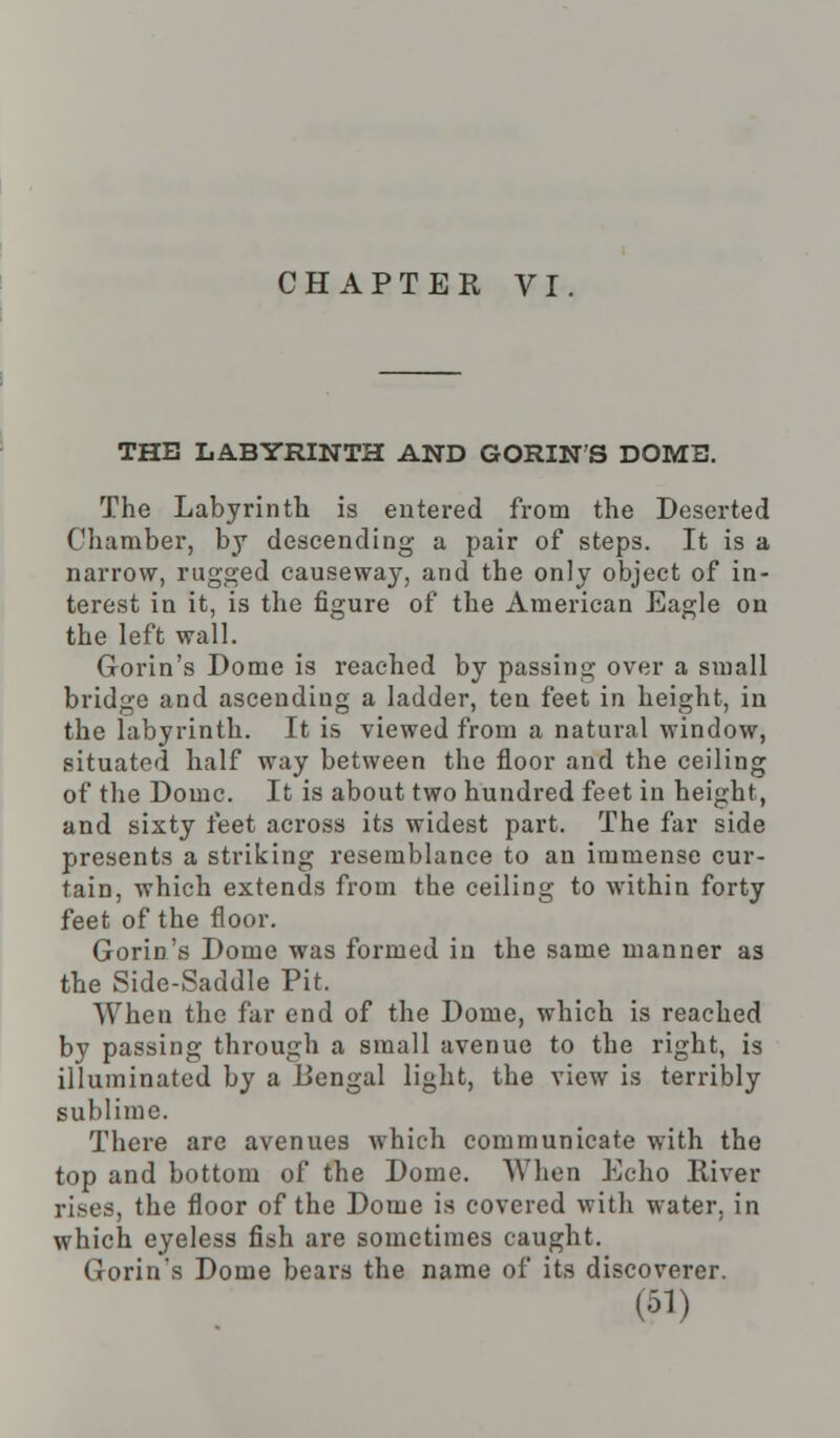 THE LABYRINTH AND GORIN'S DOME. The Labyrinth is entered from the Deserted Chamber, by descending a pair of steps. It is a narrow, rugged causeway, and the only object of in- terest in it, is the figure of the American Eagle on the left wall. Gorin's Dome is reached by passing over a small bridge and ascending a ladder, ten feet in height, in the labyrinth. It is viewed from a natural window, situated half way between the floor and the ceiling of the Dome. It is about two hundred feet in height, and sixty feet across its widest part. The far side presents a striking resemblance to an immense cur- tain, which extends from the ceiling to within forty feet of the floor. Gorin's Dome was formed in the same manner as the Sidc-Saddle Pit. When the far end of the Dome, which is reached by passing through a small avenue to the right, is illuminated by a Bengal light, the view is terribly sublime. There are avenues which communicate with the top and bottom of the Dome. When Echo River rises, the floor of the Dome is covered with water, in which eyeless fish are sometimes caught. Gorin's Dome bears the name of its discoverer. (•31)