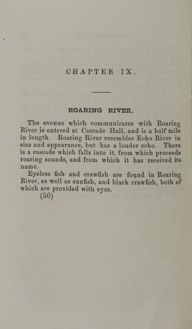 ROARING RIVER. The avenue which communicates with Roaring River is entered at Cascade Hall, and is a half mile in length. Roaring River resembles Echo River in size and appearance, but has a louder echo. There is a cascade which falls into it, from which proceeds roaring sounds, and from which it has received its name. Eyeless fish and crawfish are found in Roaring River, as well as sunfish, and black crawfish, both of which are provided with eyes.