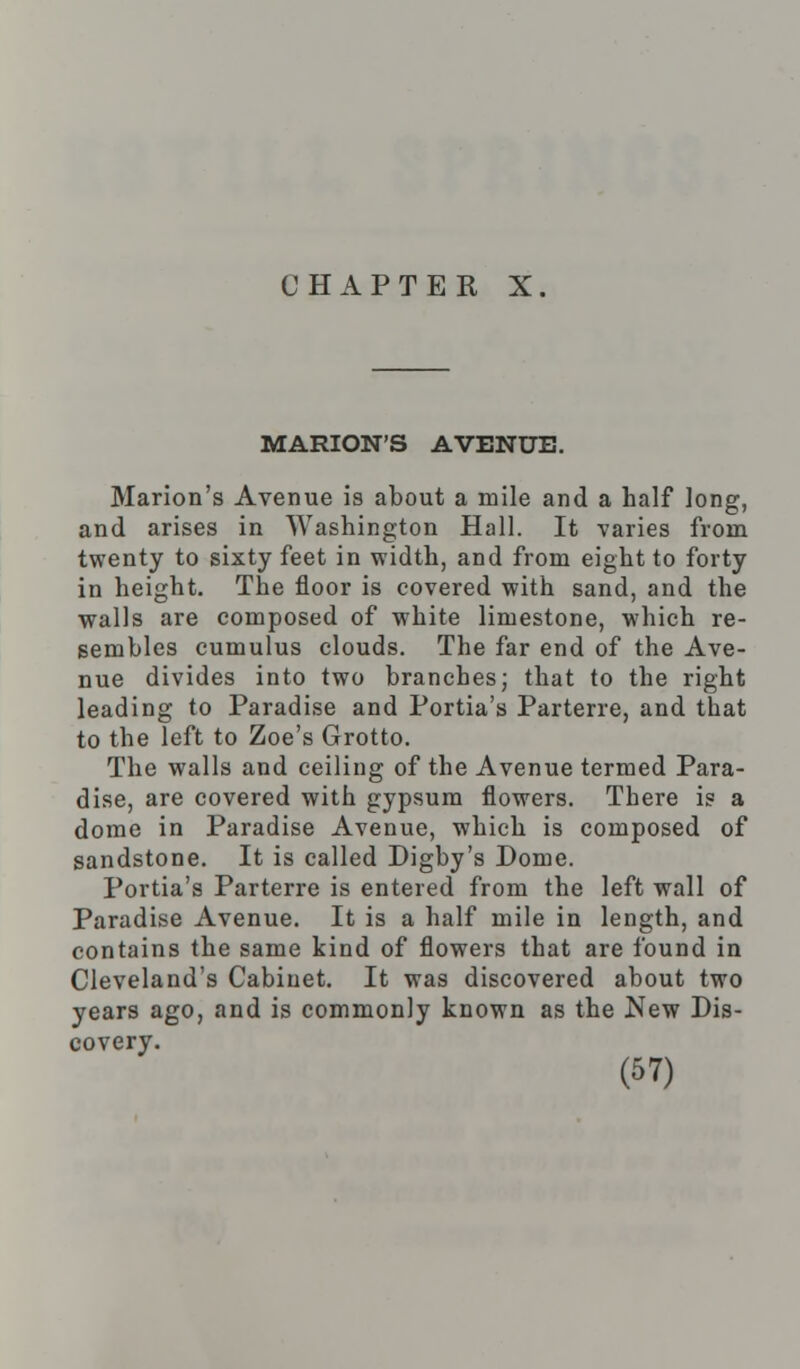 MARION'S AVENUE. Marion's Avenue is about a mile and a half long, and arises in Washington Hall. It varies from twenty to sixty feet in width, and from eight to forty in height. The floor is covered with sand, and the walls are composed of white limestone, which re- sembles cumulus clouds. The far end of the Ave- nue divides into two branches; that to the right leading to Paradise and Portia's Parterre, and that to the left to Zoe's Grotto. The walls and ceiling of the Avenue termed Para- dise, are covered with gypsum flowers. There is a dome in Paradise Avenue, which is composed of sandstone. It is called Digby's Dome. Portia's Parterre is entered from the left wall of Paradise Avenue. It is a half mile in length, and contains the same kind of flowers that are found in Cleveland's Cabinet. It was discovered about two years ago, and is commonly known as the New Dis- covery.