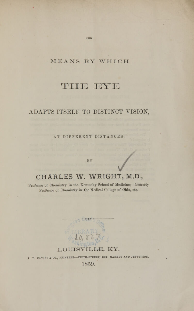 MEANS BY WHICH THE EYE ADAPTS ITSELF TO DISTINCT VISION, AT DIFFERENT DISTANCES; BY / CHARLES W. WRIGHT, M.D., Professor of Chemistry in the Kentucky School of Medicine; formerly Professor of Chemistry in the Medical College of Ohio, etc. ioj LOUISVILLE, KY. I. T. OAVINS A CO., PRINTERS FIFTH-STREET. BET. MARKET AND JEFFER30X. 18-59.