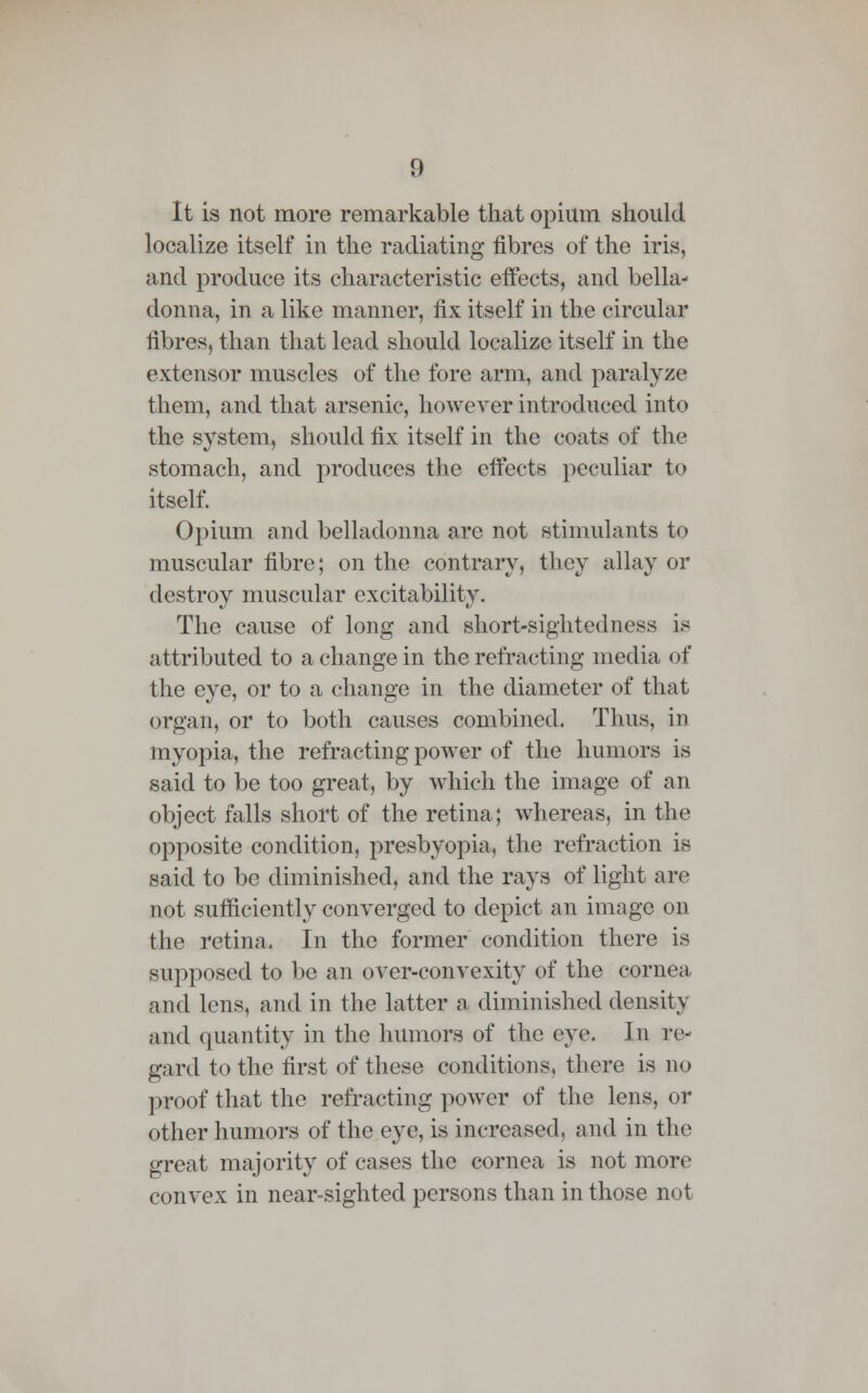 It is not more remarkable that opium should localize itself in the radiating fibres of the iris, and produce its characteristic effects, and bella- donna, in a like manner, fix itself in the circular fibres, than that lead should localize itself in the extensor muscles of the fore arm, and paralyze them, and that arsenic, however introduced into the system, should fix itself in the coats of the stomach, and produces the effects peculiar to itself. Opium and belladonna are not stimulants to muscular fibre; on the contrary, they allay or destroy muscular excitability. The cause of long and short-sightedness is attributed to a change in the refracting media of the eye, or to a change in the diameter of that organ, or to both causes combined. Thus, in myopia, the refracting power of the humors is said to be too great, by which the image of an object falls short of the retina; whereas, in the opposite condition, presbyopia, the refraction is said to be diminished, and the rays of light are not sufficiently converged to depict an image on the retina. In the former condition there is supposed to be an over-convexity of the cornea and lens, and in the latter a diminished density and quantity in the humors of the eye. In re- gard to the first of these conditions, there is no proof that the refracting power of the lens, or other humors of the eye, is increased, and in the great majority of cases the cornea is not more convex in near-sighted persons than in those not