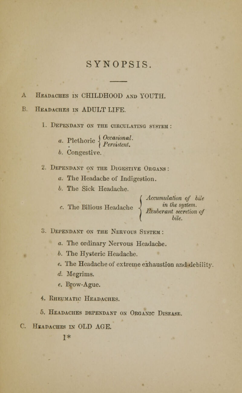 SYNOPSIS A Headaches in CHILDHOOD and YOUTH. B. Headaches in ADULT LIFE. 1. Dependant on the circulating system : a. Plethoric \ Occasional. | Persistent. b. Congestive. 2. Dependant on the Digestive Organs : a. The Headache of Indigestion. b. The Sick Headache. ( Accumulation of bile c The Bilious Headache ) „ . in l{ie sVstf™- ] Exuberant secretion of ( bile. o. Dependant on the Nervous System : a. The ordinary Nervous Headache. b. The Hysteric Headache. e. The Headache of extreme exhaustion and-debility. d. Megrims. e. Brow-Ague. 4. Rheumatic Headaches. 5. Headaches dependant on Organic Disease. C. Headaches in OLD AGE. 1*