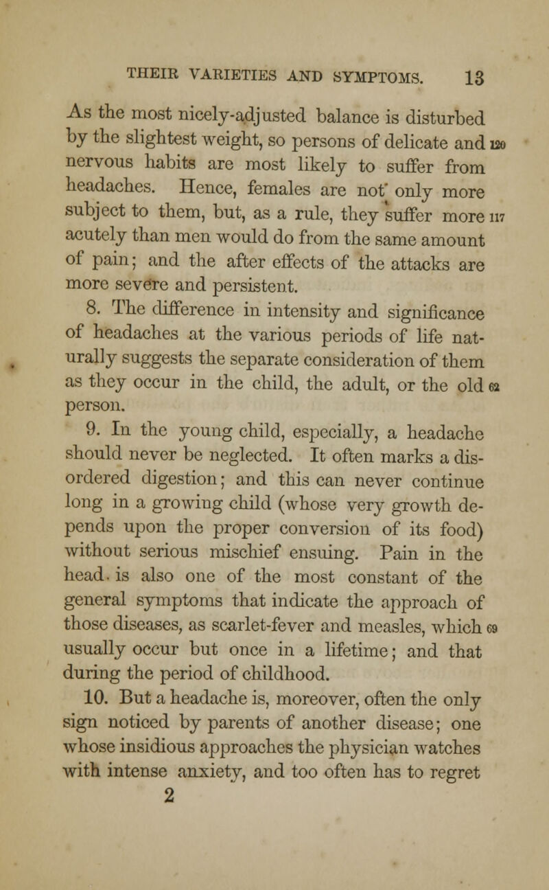 As the most nicely-adjusted balance is disturbed by the slightest weight, so persons of delicate and 120 nervous habits are most likely to suffer from headaches. Hence, females are not only more subject to them, but, as a rule, they suffer more in acutely than men would do from the same amount of pain; and the after effects of the attacks are more severe and persistent. 8. The difference in intensity and significance of headaches at the various periods of life nat- urally suggests the separate consideration of them as they occur in the child, the adult, or the old ea person. 9. In the young child, especially, a headache should never be neglected. It often marks a dis- ordered digestion; and this can never continue long in a growing child (whose very growth de- pends upon the proper conversion of its food) without serious mischief ensuing. Pain in the head, is also one of the most constant of the general symptoms that indicate the approach of those diseases, as scarlet-fever and measles, which 69 usually occur but once in a lifetime; and that during the period of childhood. 10. But a headache is, moreover, often the only sign noticed by parents of another disease; one whose insidious approaches the physician watches with intense airxietv, and too often has to regret 2
