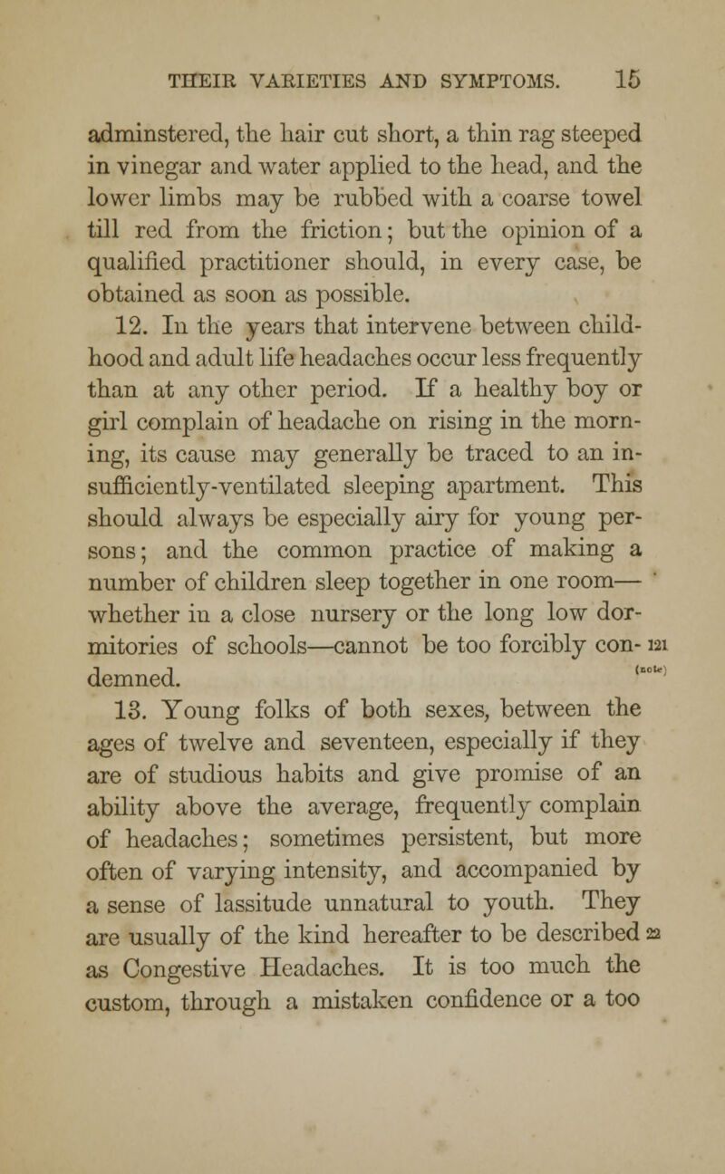 adminstered, the hair cut short, a thin rag steeped in vinegar and water applied to the head, and the lower limbs may be rubbed with a coarse towel till red from the friction; but the opinion of a qualified practitioner should, in every case, be obtained as soon as possible. 12. In the years that intervene between child- hood and adult life headaches occur less frequently than at any other period. If a healthy boy or girl complain of headache on rising in the morn- ing, its cause may generally be traced to an in- sufficiently-ventilated sleeping apartment. This should always be especially airy for young per- sons; and the common practice of making a number of children sleep together in one room—  whether in a close nursery or the long low dor- mitories of schools—cannot be too forcibly con-121 demned. 13. Young folks of both sexes, between the ages of twelve and seventeen, especially if they are of studious habits and give promise of an ability above the average, frequently complain of headaches; sometimes persistent, but more often of varying intensity, and accompanied by a sense of lassitude unnatural to youth. They are usually of the kind hereafter to be described 22 as Congestive Headaches. It is too much the custom, through a mistaken confidence or a too