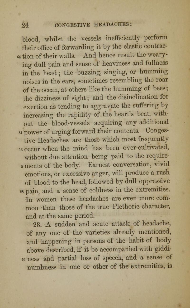 blood, whilst the vessels inefficiently perform their office of forwarding it by the elastic contrac- 64 tion of their walls. And hence result the weary- ing dull pain and sense of heaviness and fullness in the head; the buzzing, singing, or humming noises in the ears, sometimes resembling the roar of the ocean, at others like the humming of bees; the dizziness of sight; and the disinclination for exertion as tending to aggravate the suffering by increasing the rapidity of the heart's beat, with- out the blood-vessels acquiring any additional 84 power of urging forward their contents. Conges- tive Headaches are those which most frequently w occur when the mind has been over-cultivated, without due attention being paid to the require- 5 ments of the body. Earnest conversation, vivid emotions, or excessive anger, will produce a rush of blood to the head, followed by dull oppressive as pain, and a sense of coldness in the extremities. In women these headaches are even more com- mon than those of the true Plethoric character, and at the same period. 23. A sudden and acute attack of headache, of any one of the varieties already mentioned, and happening in persons of the habit of body above described, if it be accompanied with giddi- 66 ness and partial loss of speech, and a sense of numbness in one or other of the extremities, is
