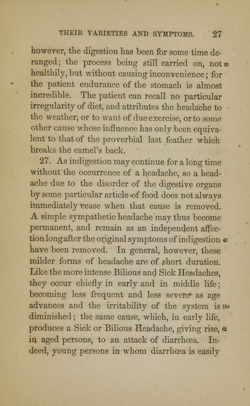 however, the digestion has been for some time de- ranged; the process being still carried on, notss healthily, but without causing inconvenience; for the patient endurance of the stomach is almost incredible. The patient can recall no particular irregularity of diet, and attributes the headache to the weather, or to want of due exercise, or to some other cause whose influence has only been equiva- lent to that of the proverbial last feather which breaks the camel's back. 27. As indigestion may continue for a long time without the occurrence of a headache, so a head- ache due to the disorder of the digestive organs by some particular article of food does not always immediately oease when that cause is removed. A simple sympathetic headache may thus become permanent, and remain as an independent affec- tion long after the original symptoms of indigestion 43 have been removed. In general, however, these milder forms of headache are of short duration. Like the more intense Bilious and Sick Headaches, they occur chiefly in early and in middle life; becoming less frequent and less severer as age advances and the irritability of the system is im diminished; the same cause, which, in early life, produces a Sick or Bilious Headache, giving rise, & in aged persons, to an attack of diarrhoea. In- deed, young persons in whom diarrhoea is easily