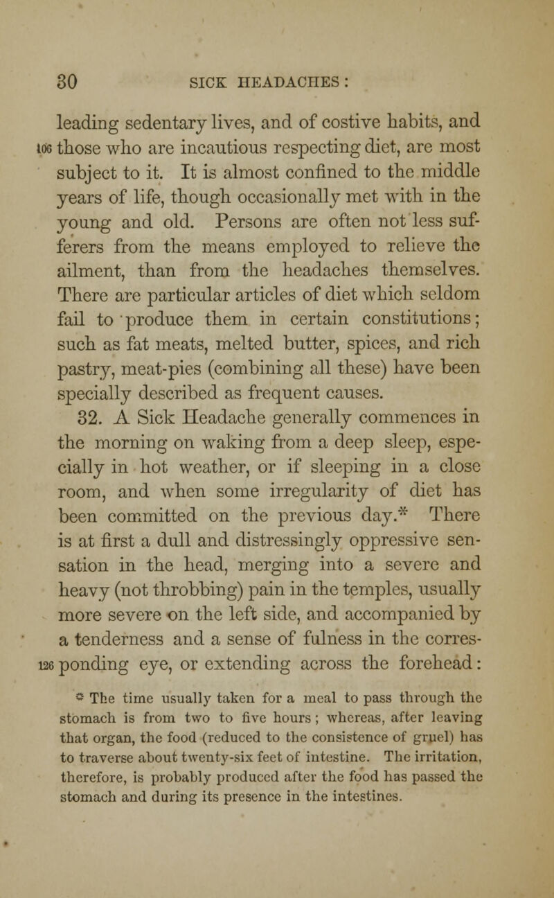 leading sedentary lives, and of costive habits, and 166 those who are incautious respecting diet, are most subject to it. It is almost confined to the middle years of life, though occasionally met with in the young and old. Persons are often not less suf- ferers from the means employed to relieve the ailment, than from the headaches themselves. There are particular articles of diet which seldom fail to • produce them in certain constitutions; such as fat meats, melted butter, spices, and rich pastry, meat-pies (combining all these) have been specially described as frequent causes. 32. A Sick Headache generally commences in the morning on waking from a deep sleep, espe- cially in hot weather, or if sleeping in a close room, and when some irregularity of diet has been committed on the previous day.* There is at first a dull and distressingly oppressive sen- sation in the head, merging into a severe and heavy (not throbbing) pain in the temples, usually more severe on the left side, and accompanied by a tenderness and a sense of fulness in the corres- 126 ponding eye, or extending across the forehead: * The time usually taken for a meal to pass through the stomach is from two to five hours; whereas, after leaving that organ, the food (reduced to the consistence of gruel) has to traverse about twenty-six feet of intestine. The irritation, therefore, is probably produced after the food has passed the stomach and during its presence in the intestines.