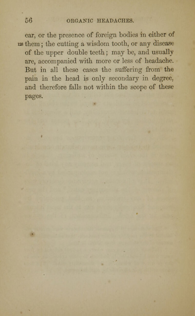 ear, or the presence of foreign bodies in either of 128 them; the cutting a wisdom tooth, or any disease of the npper double teeth; may be, and usually are, accompanied with more or less of headache. But in all these cases the suffering from the pain in the head is only secondary in degree, and therefore falls not within the scope of these pages.