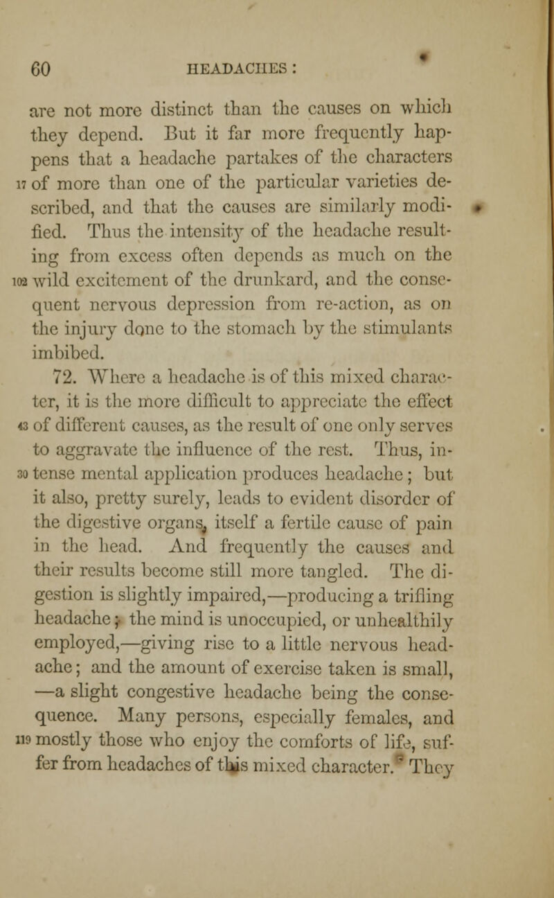 are not more distinct than the causes on which they depend. But it far more frequently hap- pens that a headache partakes of the characters 17 of more than one of the particular varieties de- scribed, and that the causes are similarly modi- fied. Thus the intensity of the headache result- ing from excess often depends as much on the 102 wild excitement of the drunkard, and the conse- quent nervous depression from re-action, as on the injury done to the stomach by the stimulants imbibed. 72. Where a headache is of this mixed charac- ter, it is the more difficult to appreciate the effect 43 of different causes, as the result of one only serves to aggravate the influence of the rest. Thus, in- 30 tense mental application produces headache; but it also, pretty surely, leads to evident disorder of the digestive organs, itself a fertile cause of pain in the head. And frequently the causes and their results become still more tangled. The di- gestion is slightly impaired,—producing a trifling headache} the mind is unoccupied, or unhealthily employed,—giving rise to a little nervous head- ache; and the amount of exercise taken is small, —a slight congestive headache being the conse- quence. Many persons, especially females, and n? mostly those who enjoy the comforts of life, suf- fer from headaches of this mixed character.0 They