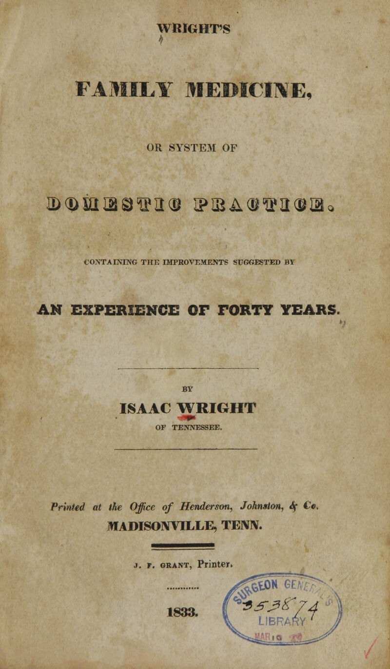 WRIGHT'S FAMILY MEDICINE, OR SYSTEM OF ID <D in IB QWII(B tPIBA<BWII(9IB CONTAINING THE IMPROVEMENTS SUGGESTED BY AN EXPERIENCE OF FORTY YEARS. BY ISAAC WRIGHT OF TENNESSEE. Printed at the Office of Henderson, Johnston, if Co. MADISOIWILLE, TENIV. 3. r. grant, Printer. ^5&H « LIBRARY /