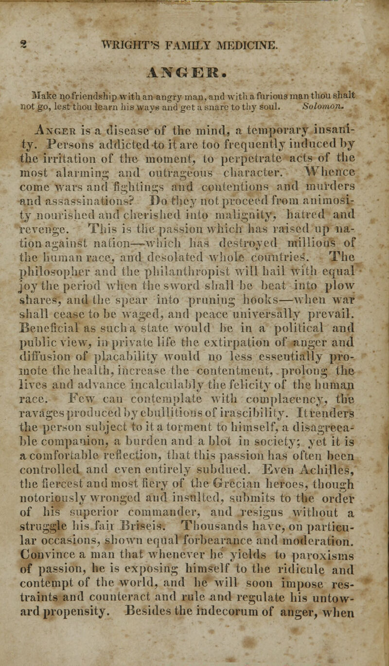 ANGER. Make nofriendshipwithan angry man, and with a furious man thou shalt not go, lest thou learn his ways and get a snare to thy soul. Solomon. ixGER is a disease of the mind, a temporary insani- ty. Persons addicted to it are too frequently induced by the irritation of the moment, to perpetrate acts of the most alarming and outrageous character. Whence come wars and fightings and contentions and murders and assassinations? Do they not proceed from animosi- ty nourished and cherished into malignity, hatred and revenge. This is the passion which has raised up na- tion against nation—-which lias destroyed millions of the human race, and desolated whole countries. The philosopher and the philanthropist will hail with equal joy the period when the sword shall be beat into plow shares, and the spear into pruning hooks—when war shall cease to be waged, and peace universally prevail. Beneficial as such a state would be in a political and public view, in private life the extirpation of anger and diffusion of placability would no less esseutially pro- mote the health, increase the contentment, prolong the lives and advance incalculably the felicity of the human race. Few can contemplate with complacency, the ravages produced by ebullitions of irascibility. It renders the person subject to it a torment to himself, a disagreea- ble companion, a burden and a blot in society; yet it is a comfortable reflection, that this passion has often been controlled and even entirely subdued. Even Achilles, the fiercest and most fiery of the Grecian heroes, thoiurh notoriously wronged and insulted, submits to the order of his superior commander, and resigns without a struggle his fair Eriseis. Thousands have, on particu- lar occasions, shown equal forbearance and moderation. Convince a man that whenever he yields to paroxisms of passion, he is exposing himself to the ridicule and contempt of the world, and he will soon impose res- traints and counteract and rule and regulate his untow- ard propensity. Besides the indecorum of anger, when
