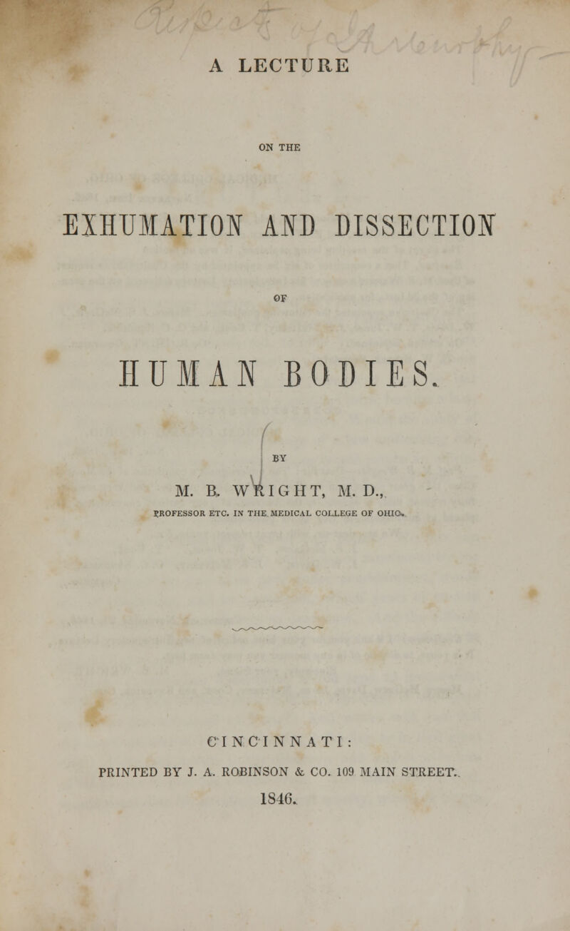 A LECTURE ON THE EXHUMATION AID DISSECTION OF HUMAN BODIES. ( M. B. W^ I G H T, M. D., PROFESSOR ETC. IN THE MEDICAL COLLEGE OF OHIO, CINCINNATI: PRINTED BY J. A, ROBINSON & CO. 109 MAIN STREET. 1846.