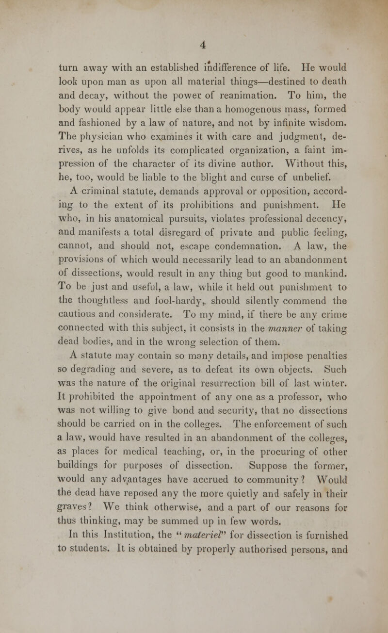 turn away with an established indifference of life. He would look upon man as upon all material things—destined to death and decay, without the power of reanimation. To him, the body would appear little else than a homogenous mass, formed and fashioned by a law of nature, and not by infinite wisdom. The physician who examines it with care and judgment, de- rives, as he unfolds its complicated organization, a faint im- pression of the character of its divine author. Without this, he, too, would be liable to the blight and curse of unbelief. A criminal statute, demands approval or opposition, accord- ing to the extent of its prohibitions and punishment. He who, in his anatomical pursuits, violates professional decency, and manifests a total disregard of private and public feeling, cannot, and should not, escape condemnation. A law, the provisions of which would necessarily lead to an abandonment of dissections, would result in any thing but good to mankind. To be just and useful, a law, while it held out punishment to the thoughtless and fool-hardy,, should silently commend the cautious and considerate. To my mind, if there be any crime connected with this subject, it consists in the manner of taking dead bodies, and in the wrong selection of them. A statute may contain so many details, and impose penalties so degrading and severe, as to defeat its own objects. Such was the nature of the original resurrection bill of last winter. It prohibited the appointment of any one as a professor, who was not willing to give bond and security, that no dissections should be carried on in the colleges. The enforcement of such a law, would have resulted in an abandonment of the colleges, as places for medical teaching, or, in the procuring of other buildings for purposes of dissection. Suppose the former, would any advantages have accrued to community? Would the dead have reposed any the more quietly and safely in their graves? We think otherwise, and a part of our reasons for thus thinking, may be summed up in few words. In this Institution, the  materiel for dissection is furnished to students. It is obtained by properly authorised persons, and