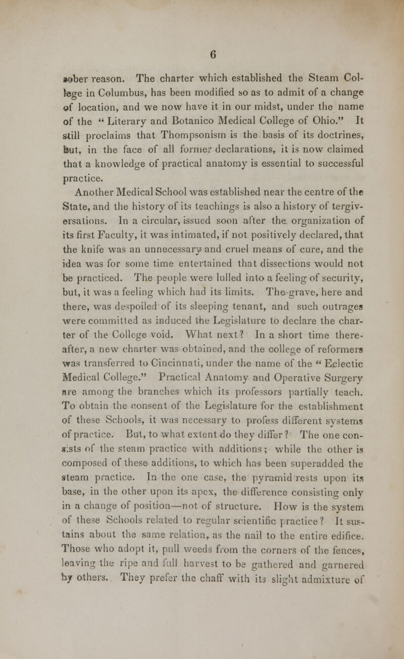 *ober reason. The charter which established the Steam Col- lege in Columbus, has been modified so as to admit of a change of location, and we now have it in our midst, under the name of the  Literary and Botanico Medical College of Ohio. It still proclaims that Thompsonism is the basis of its doctrines, but, in the face of all former declarations, it is now claimed that a knowledge of practical anatomy is essential to successful practice. Another Medical School was established near the centre of the State, and the history of its teachings is also a history of tergiv- ersations. In a circular, issued soon after the. organization of its first Faculty, it was intimated, if not positively declared, that the knife was an unnecessary and cruel means of cure, and the idea was for some time entertained that dissections would not be practiced. The people were lulled into a feeling of security, but, it was a feeling which had its limits. The grave, here and there, was despoiled of its sleeping tenant, and such outrages were committed as induced the Legislature to declare the char- ter of the College void. What next? In a short time there- after, a new charter was obtained, and the college of reformers was transferred to Cincinnati, under the name of the  Eclectic Medical College. Practical Anatomy and Operative Surgery are among the branches which its professors partially teach. To obtain the consent of the Legislature for the establishment of these Schools, it was necessary to profess different systems of practice. But, to what extent do they differ? The one con- sists of the steam practice with additions; while the other is composed of these additions, to which has been superadded the steam practice. In the one case, the pyramid rests upon its base, in the other upon its apex, the difference consisting only in a change of position—not of structure. How is the system of these Schools related to regular scientific practice? It sus- tains about the same relation, as the nail to the entire edifice. Those who adopt it, pull weeds from the corners of the fences, leaving the ripe and full harvest to be gathered and garnered by others. They prefer the chaff with its slight admixture of