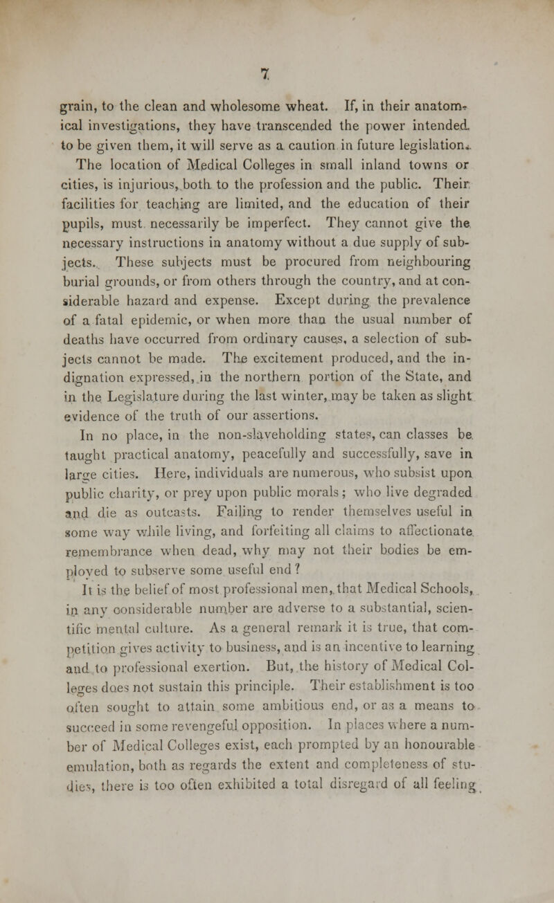 grain, to the clean and wholesome wheat. If, in their anatonv ical investigations, they have transcended the power intended. to be given them, it will serve as a. caution in future legislation*. The location of Medical Colleges in small inland towns or cities, is injurious, both, to the profession and the public. Their: facilities for teaching are limited, and the education of their pupils, must necessarily be imperfect. They cannot give the necessary instructions in anatomy without a due supply of sub- jects. These subjects must be procured from neighbouring burial grounds, or from others through the country, and at con- siderable hazard and expense. Except during the prevalence of a fatal epidemic, or when more than the usual number of deaths have occurred from ordinary causes, a selection of sub- jects cannot be made. The excitement produced, and the in- dignation expressed,.in the northern portion of the State, and in the. Legislature during the last winter, may be taken as slight evidence of the truth of our assertions. In no place, in the non-slaveholding states, can classes be. taught practical anatomy, peacefully and successfully, save in lar^e cities. Here, individuals are numerous, who subsist upon public charity, or prey upon public morals; who live degraded and die as outcasts. Failing to render themselves useful in some way while living, and forfeiting all claims to affectionate, remembrance when dead, why may not their bodies be em- ployed to subserve some useful end 1 It is the belief of most professional men,, that Medical Schools, in any considerable number are adverse to a substantial, scien- tific mental culture. As a general remark it is true, that com- petition gives activity to business, and is an incentive to learning and to professional exertion. But, the history of Medical Col- leges does not sustain this principle. Their establishment is too often sought to attain some ambitious end, or as a means to succeed in some revengeful opposition. In places where a num- ber of Medical Colleges exist, each prompted by an honourable emulation, both as regards the extent and completeness of stu- dies there is too often exhibited a total disregard of all feeling