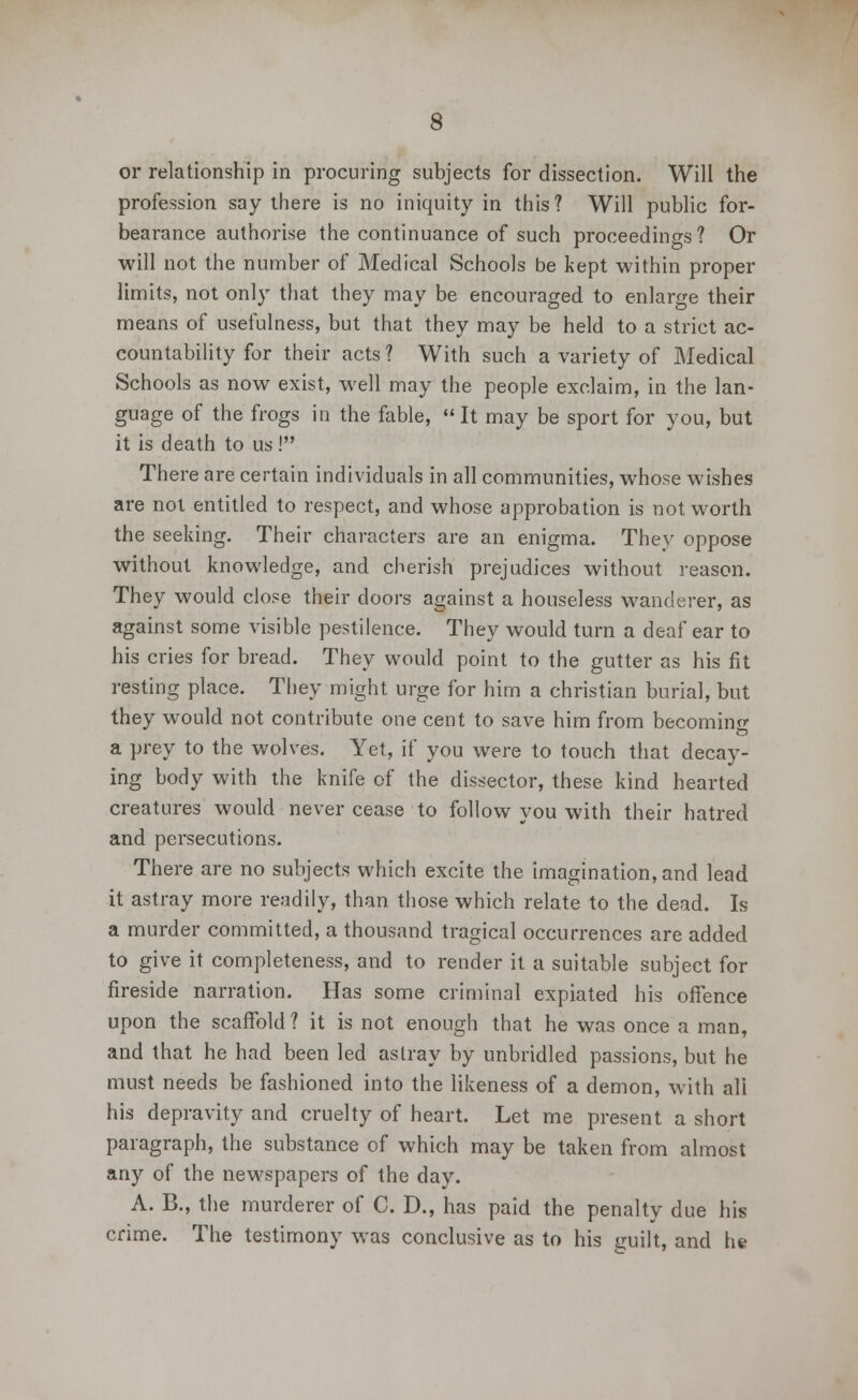 or relationship in procuring subjects for dissection. Will the profession say there is no iniquity in this? Will public for- bearance authorise the continuance of such proceedings? Or will not the number of Medical Schools be kept within proper limits, not only that they may be encouraged to enlarge their means of usefulness, but that they may be held to a strict ac- countability for their acts ? With such a variety of Medical Schools as now exist, well may the people exclaim, in the lan- guage of the frogs in the fable,  It may be sport for you, but it is death to us! There are certain individuals in all communities, whose wishes are not entitled to respect, and whose approbation is not worth the seeking. Their characters are an enigma. They oppose without knowledge, and cherish prejudices without reason. They would close their doors against a houseless wanderer, as against some visible pestilence. They would turn a deaf ear to his cries for bread. They would point to the gutter as his fit resting place. They might urge for him a christian burial, but they would not contribute one cent to save him from becoming a prey to the wolves. Yet, if you were to touch that decay- ing body with the knife of the dissector, these kind hearted creatures would never cease to follow you with their hatred and persecutions. There are no subjects which excite the imagination, and lead it astray more readily, than those which relate to the dead. Is a murder committed, a thousand tragical occurrences are added to give it completeness, and to render it a suitable subject for fireside narration. Has some criminal expiated his offence upon the scaffold? it is not enough that he was once a man, and that he had been led astray by unbridled passions, but he must needs be fashioned into the likeness of a demon, with all his depravity and cruelty of heart. Let me present a short paragraph, the substance of which may be taken from almost any of the newspapers of the day. A. B., the murderer of C. D., has paid the penalty due his crime. The testimony was conclusive as to his ijuilt, and he