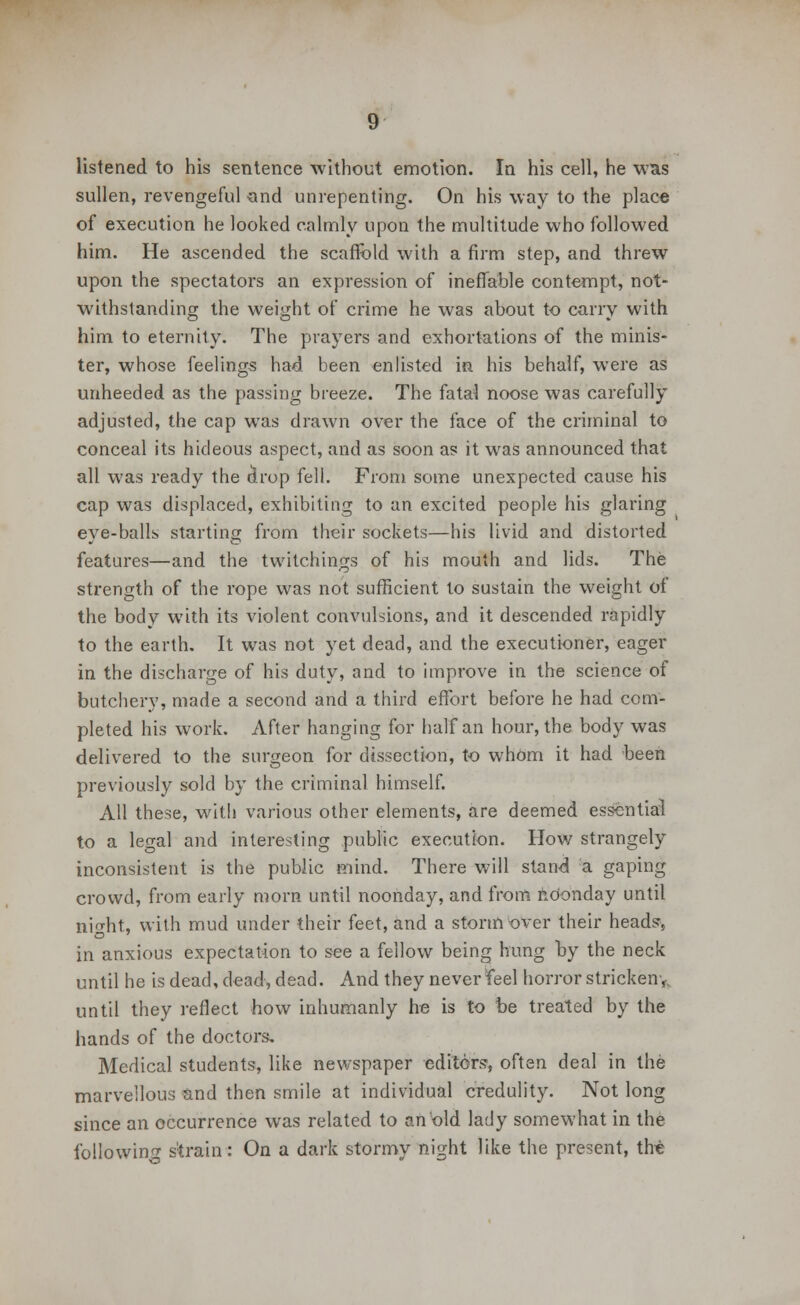 listened to his sentence without emotion. In his cell, he was sullen, revengeful and unrepenting. On his way to the place of execution he looked calmly upon the multitude who followed him. He ascended the scaffold with a firm step, and threw upon the spectators an expression of ineffable contempt, not- withstanding the weight of crime he was about to carry with him to eternity. The prayers and exhortations of the minis- ter, whose feelings had been enlisted in his behalf, were as unheeded as the passing breeze. The fatal noose was carefully adjusted, the cap was drawn over the face of the criminal to conceal its hideous aspect, and as soon as it was announced that all was ready the (irop fell. From some unexpected cause his cap was displaced, exhibiting to an excited people his glaring eye-balls starting from their sockets—his livid and distorted features—and the twitchings of his mouth and lids. The strength of the rope was not sufficient to sustain the weight of the body with its violent convulsions, and it descended rapidly to the earth. It was not yet dead, and the executioner, eager in the discharge of his duty, and to improve in the science of butchery, made a second and a third effort before he had com- pleted his work. After hanging for half an hour, the body was delivered to the surgeon for dissection, to whom it had been previously sold by the criminal himself. All these, with various other elements, are deemed essential to a legal and interesting public execution. How strangely inconsistent is the public mind. There will stand a gaping crowd, from early morn until noonday, and from noonday until nifht, with mud under their feet, and a storm over their heads, in anxious expectation to see a fellow being hung by the neck until he is dead, dead, dead. And they never feel horror stricken•* until they reflect how inhumanly he is to be treated by the hands of the doctors. Medical students, like newspaper editors, often deal in the marvellous and then smile at individual credulity. Not long since an occurrence was related to an old lady somewhat in the following strain: On a dark stormy night like the present, the