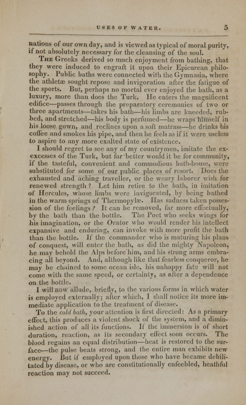 nations of our own day, and is viewed as typical of moral purity, if not absolutely necessary for the cleansing of the soul. The Greeks derived so much enjoyment from bathing, that they were induced to engraft it upon their Epicurean philo- sophy. Public baths were connected with the Gymnasia, where the athletae sought repose and invigoration after the fatigue of the sports. But, perhaps no mortal ever enjoyed the bath, as a luxury, more than does the Turk. He enters the magnificent edifice—passes through the preparatory ceremonies of two or three apartments—takes his bath—his limbs are kneeded, rub- bed, and stretched—his body is perfumed—he wraps himself in his loose gown, and reclines upon a soft matrass—he drinks his coffee and smokes his pipe, and then he feels as if it were useless to aspire to any more exalted state of existence. I should regret to see any of my countrymen, imitate the ex- excesses of the Turk, but far better would it be for community, if the tasteful, convenient and commodious bath-house, were substituted for some of our public places of resort. Docs the exhausted and aching traveller, or the weary laborer wish for renewed strength 1 Let him retire to the bath, in imitation of Hercules, whose limbs were invigorated, by being bathed in the warm springs of Thermopylae. Has sadness taken posses- sion of the feelings ? It can be removed, far more effectually, by the bath than the bottle. The Poet who seeks wings for his imagination, or the Orator who would render his intellect expansive and enduring, can invoke with more profit the bath than the bottle. If the commander who is maturing his plans of conquest, will enter the bath, as did the mighty Napoleon, he may behold the Alps before him, and his strong arms embra- cing all beyond. And, although like that fearless conqueror, he may be chained to some ocean isle, his unhappy fate will not come with the same speed, or certainty, as after a dependence on the bottle. I will now allude, briefly, to the various forms in which water is employed externally; after which, I shall notice its more im- mediate application to the treatment of disease. To the cold bath, your attention is first directed: As a primary effect, this produces a violent shock of the system, and a dimin- ished action of all its functions. If the immersion is of short duration, reaction, as its secondary effect soon occurs. The blood regains an equal distribution—heat is restored to the sur- face—the pulse beats strong, and the entire man exhibits new energy. But if employed upon those who have became debili- tated by disease, or who are constitutionally enfeebled, heathful reaction may not succeed.