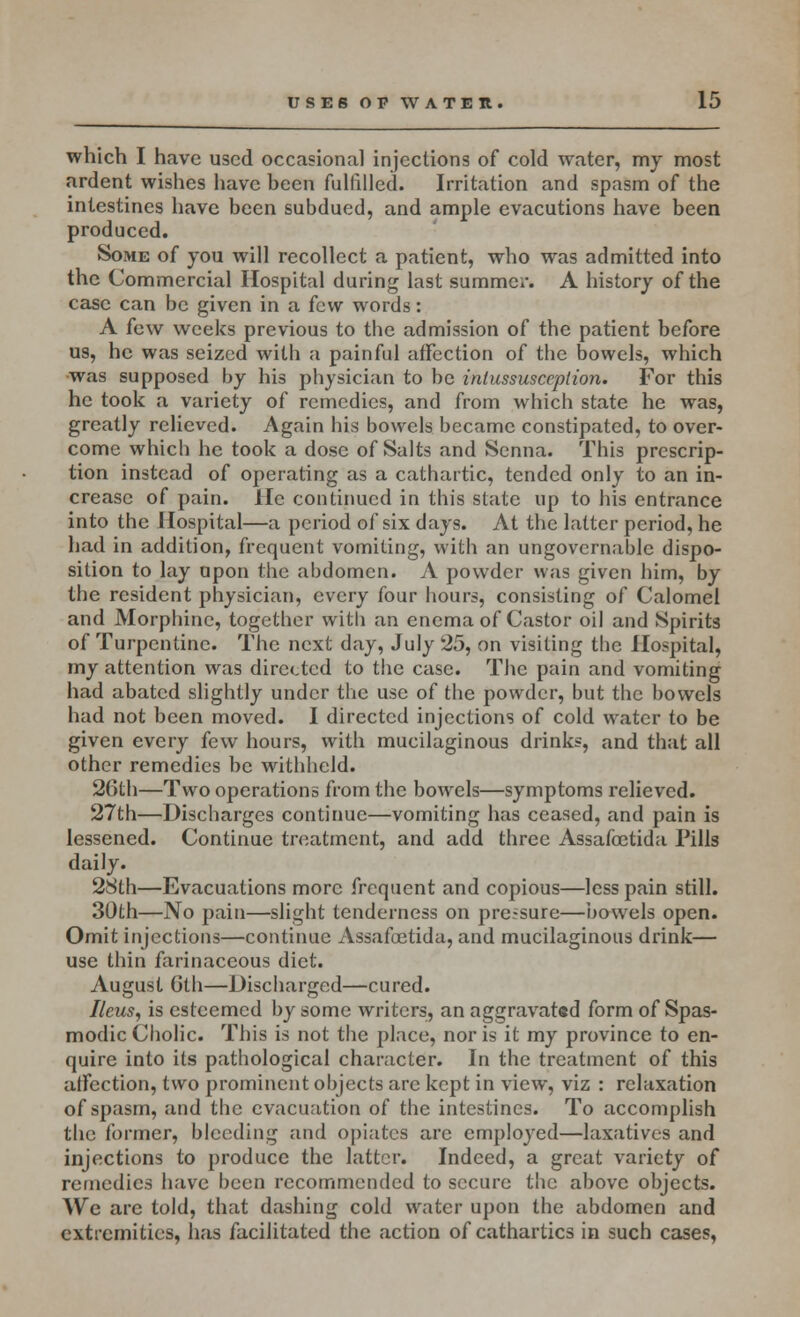 which I have used occasional injections of cold water, my most ardent wishes have been fulfilled. Irritation and spasm of the intestines have been subdued, and ample evacutions have been produced. Some of you will recollect a patient, who was admitted into the Commercial Hospital during last summer. A history of the case can be given in a few words: A few weeks previous to the admission of the patient before us, he was seized with a painful affection of the bowels, which was supposed by his physician to be intussusception. For this he took a variety of remedies, and from which state he was, greatly relieved. Again his bowels became constipated, to over- come which he took a dose of Salts and Senna. This prescrip- tion instead of operating as a cathartic, tended only to an in- crease of pain. He continued in this state up to his entrance into the Hospital—a period of six days. At the latter period, he had in addition, frequent vomiting, with an ungovernable dispo- sition to lay upon the abdomen. A powder was given him, by the resident physician, every four hours, consisting of Calomel and Morphine, together witli an enema of Castor oil and Spirits of Turpentine. The next day, July 25, on visiting the Hospital, my attention was directed to the case. The pain and vomiting had abated slightly under the use of the powder, but the bowels had not been moved. I directed injections of cold water to be given every few hours, with mucilaginous drinks, and that all other remedies be withheld. 26th—Two operations from the bowels—symptoms relieved. 27th—Discharges continue—vomiting has ceased, and pain is lessened. Continue treatment, and add three Assafoetida Pills daily. 28th—Evacuations more frequent and copious—less pain still. 30th—No pain—slight tenderness on pressure—bowels open. Omit injections—continue Assafoetida, and mucilaginous drink— use thin farinaceous diet. August Gth—Discharged—cured. Ileus, is esteemed by some writers, an aggravated form of Spas- modic Cholic. This is not the place, nor is it my province to en- quire into its pathological character. In the treatment of this affection, two prominent objects are kept in view, viz : relaxation of spasm, and the evacuation of the intestines. To accomplish the former, bleeding and opiates are employed—laxatives and injections to produce the latter. Indeed, a great variety of remedies have been recommended to secure the above objects. We are told, that dashing cold water upon the abdomen and extremities, has facilitated the .action of cathartics in such cases,