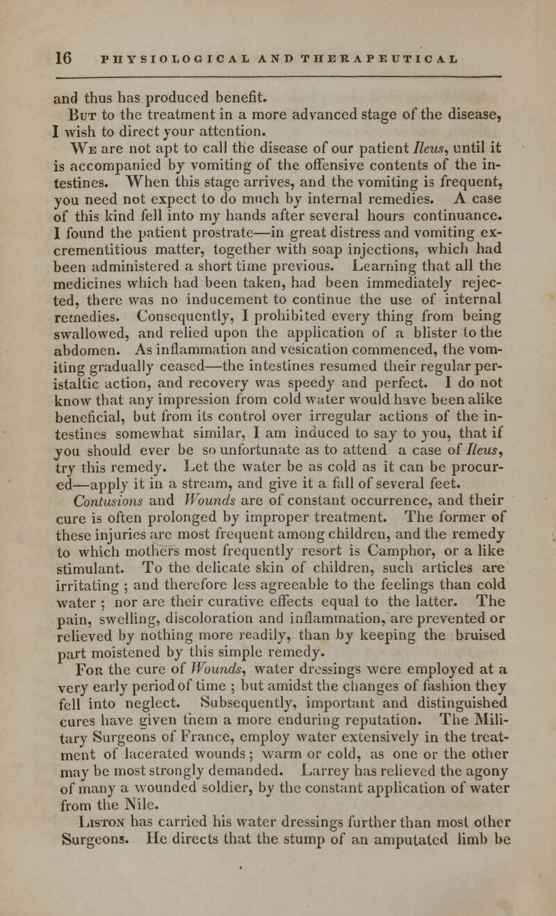 and thus has produced benefit. But to the treatment in a more advanced stage of the disease, I wish to direct your attention. We are not apt to call the disease of our patient Ileus, until it is accompanied by vomiting of the offensive contents of the in- testines. When this stage arrives, and the vomiting is frequent, you need not expect to do much by internal remedies. A case of this kind fell into my hands after several hours continuance. I found the patient prostrate—in great distress and vomiting cx- crementitious matter, together with soap injections, which had been administered a short time previous. Learning that all the medicines which had been taken, had been immediately rejec- ted, there was no inducement to continue the use of internal remedies. Consequently, I prohibited every thing from being swallowed, and relied upon the application of a blister to the abdomen. As inflammation and vesication commenced, the vom- iting gradually ceased—the intestines resumed their regular per- istaltic action, and recovery was speedy and perfect. I do not know that any impression from cold water would have been alike beneficial, but from its control over irregular actions of the in- testines somewhat similar, I am induced to say to you, that if you should ever be so unfortunate as to attend a case of Ileus, try this remedy. Let the water be as cold as it can be procur- ed—apply it in a stream, and give it a fall of several feet. Contusions and Wounds are of constant occurrence, and their cure is often prolonged by improper treatment. The former of these injuries are most frequent among children, and the remedy to which mothers most frequently resort is Camphor, or a like stimulant. To the delicate skin of children, such articles are irritating ; and therefore less agreeable to the feelings than cold water ; nor are their curative effects equal to the latter. The pain, swelling, discoloration and inflammation, are prevented or relieved by nothing more readily, than by keeping the bruised part moistened by this simple remedy. For the cure of Wounds, water dressings were employed at a very early period of time ; but amidst the changes of fashion they fell into neglect. Subsequently, important and distinguished cures have given them a more enduring reputation. The Mili- tary Surgeons of France, employ water extensively in the treat- ment of lacerated wounds; warm or cold, as one or the other may be most strongly demanded. Larrey has relieved the agony of many a wounded soldier, by the constant application of water from the Nile. Liston has carried his water dressings further than most other Surgeons. He directs that the stump of an amputated limb be