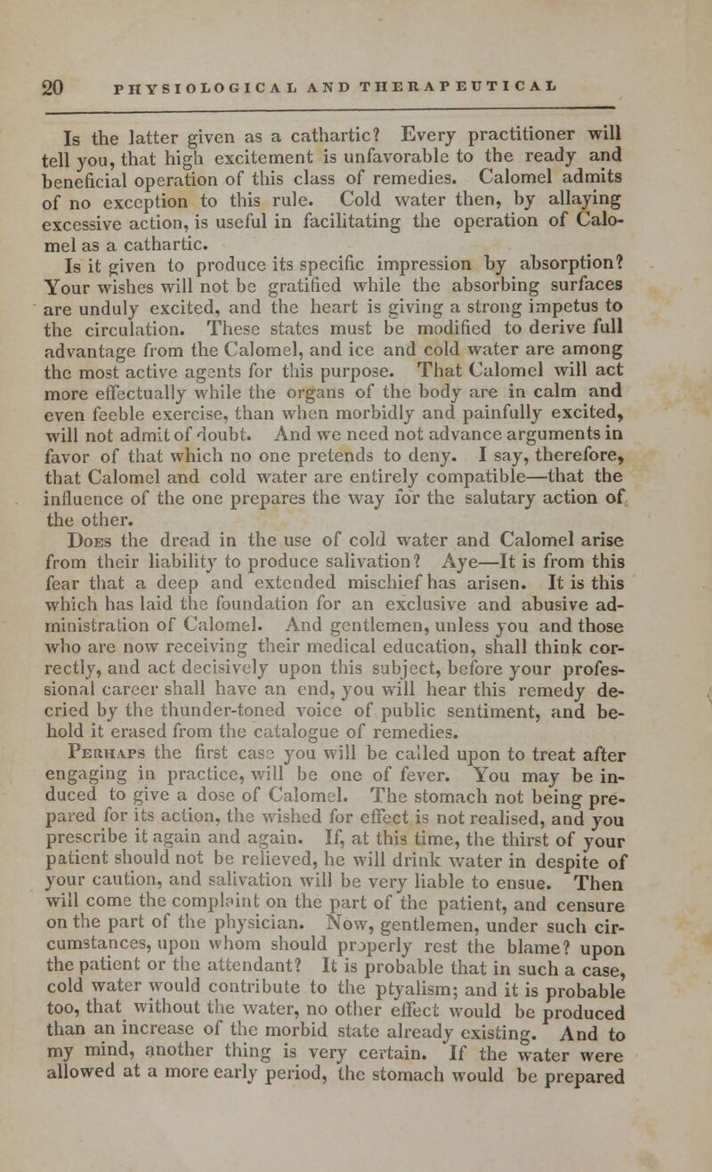 Is the latter given as a cathartic? Every practitioner will tell you, that high excitement is unfavorable to the ready and beneficial operation of this class of remedies. Calomel admits of no exception to this rule. Cold water then, by allaying excessive action, is useful in facilitating the operation of Calo- mel as a cathartic. Is it given to produce its specific impression by absorption? Your wishes will not be gratified while the absorbing surfaces are unduly excited, and the heart is giving a strong impetus to the circulation. These states must be modified to derive full advantage from the Calomel, and ice and cold water are among the most active agants for this purpose. That Calomel will act more effectually while the organs of the body are in calm and even feeble exercise, than when morbidly and painfully excited, will not admit of doubt. And we need not advance arguments in favor of that which no one pretends to deny. I say, therefore, that Calomel and cold water are entirely compatible—that the influence of the one prepares the way for the salutary action of the other. Does the dread in the use of cold water and Calomel arise from their liability to produce salivation? Aye—It is from this fear that a deep and extended mischief has arisen. It is this which has laid the foundation for an exclusive and abusive ad- ministration of Calomel. And gentlemen, unless you and those who are now receiving their medical education, shall think cor- rectly, and act decisively upon this subject, before your profes- sional career shall have an end, you will hear this remedy de- cried by the thunder-toned voice of public sentiment, and be- hold it erased from the catalogue of remedies. Perhaps the first case you will be called upon to treat after engaging in practice, will be one of fever. You may be in- duced to give a dose of Calomel. The stomach not being pre- pared for its action, the wished for effect is not realised, and you prescribe it again and again. If, at this time, the thirst of your patient should not be relieved, he will drink water in despite of your caution, and salivation will be very liable to ensue. Then will come the comprint on the part of the patient, and censure on the part of the physician. Now, gentlemen, under such cir- cumstances, upon whom should properly rest the blame? upon the patient or the attendant? It is probable that in such a case, cold water would contribute to the ptyalism; and it is probable too, that without the water, no other effect would be produced than an increase of the morbid state already existing. And to my mind, another thing is very certain. If the water were allowed at a more early period, the stomach would be prepared