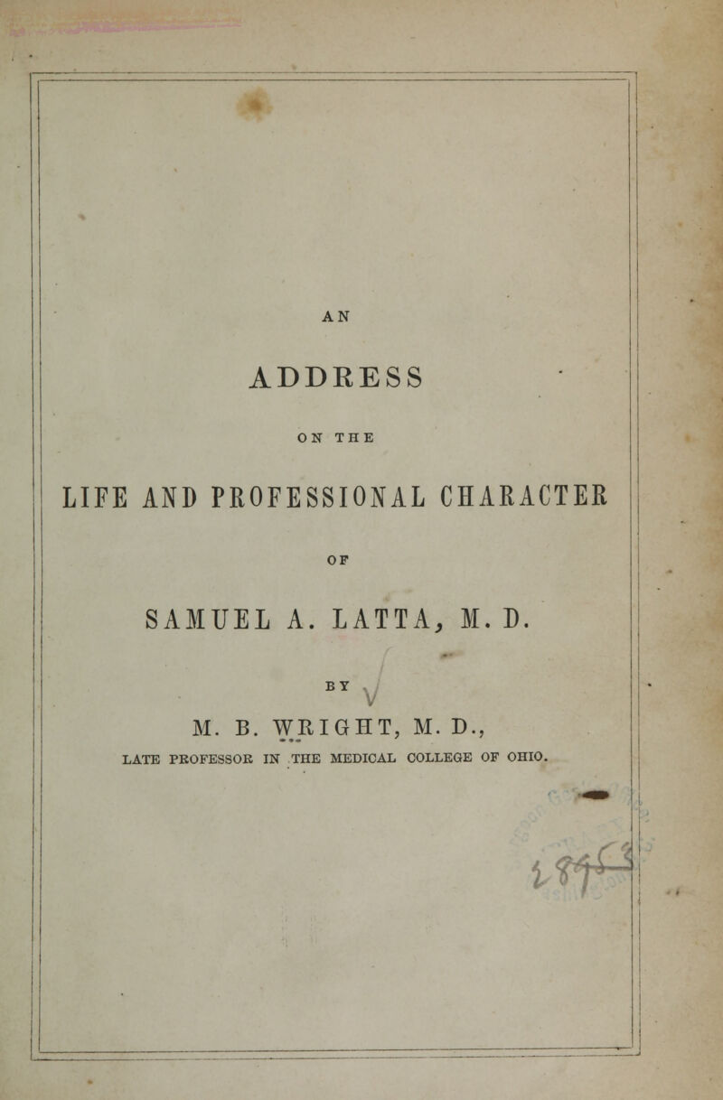 AN ADDRESS ON THE LIFE AND PROFESSIONAL CHARACTER OF SAMUEL A. LATTA, M. D. BY V M. B. WRIGHT, M. D., LATE PROFESSOR IN THE MEDICAL COLLEGE OF OHIO. i