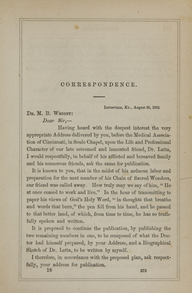 CORRESPONDENCE. Louisville, Ky., August 26, 1852. Dr. M. B. Weight: Dear Sir,— Having heard with the deepest interest the very- appropriate Address delivered by you, before the Medical Associa- tion of Cincinnati, in Soule Chapel, upon the Life and Professional Character of our late esteemed and lamented friend, Dr. Latta, I would respectfully, in behalf of his afflicted and bereaved family and his numerous friends, ask the same for publication. It is known to you, that in the midst of his arduous labor and preparation for the next number of his Chain of Sacred Wonders, our friend was called away. How truly may we say of him,  He at once ceased to work and live. In the hour of transmitting to paper his views of God's Holy Word,  in thoughts that breathe and words that burn, the pen fell from his hand, and he passed to that better land, of which, from time to time, he has so truth- fully spoken and Avritten. It is proposed to continue the publication, by publishing the two remaining numbers in one, to be composed of what the Doc- tor had himself prepared, by your Address, and a Biographical Sketch of Dr. Latta, to be written by myself. I therefore, in accordance with the proposed plan, ask respect- fully, your address for publication.