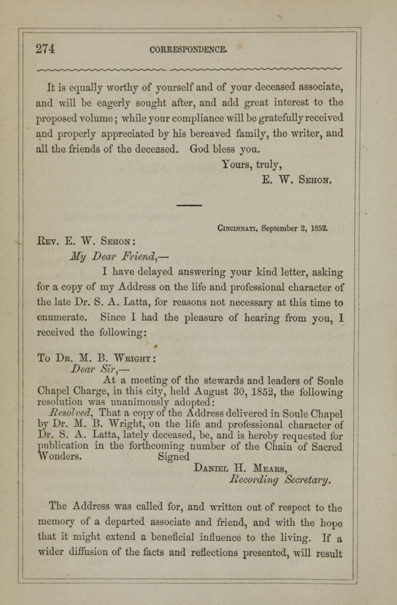 It is equally worthy of yourself and of your deceased associate, and will be eagerly sought after, and add great interest to the proposed volume; while your compliance will be gratefully received and properly appreciated by his bereaved family, the writer, and all the friends of the deceased. God bless you. Yours, truly, E. W. Sehon. Cincinnati, September 2, 1852. Rev. E. W. Sehon: My Dear Friend,— I have delayed answering your kind letter, asking for a copy of my Address on the life and professional character of the late Dr. S. A. Latta, for reasons not necessary at this time to enumerate. Since I had the pleasure of hearing from you, I received the following: To Dr. M. B. Weight : Dear Sir,— At a meeting of the stewards and leaders of Soule Chapel Charge, in this city, held August 30, 1852, the following resolution was unanimously adopted: Resolved, That a copy of the Address delivered in Soule Chapel by Dr. M. B. Wright, on the life and professional character of Dr. S. A. Latta, lately deceased, be, ancl is hereby requested for publication in the forthcoming number of the Chain of Sacred Wonders. Signed Daniel H. Mears, Recording Secretary. The Address was called for, and written out of respect to the memory of a departed associate and friend, and with the hope that it might extend a beneficial influence to the living. If a wider diffusion of the facts and reflections presented, will result
