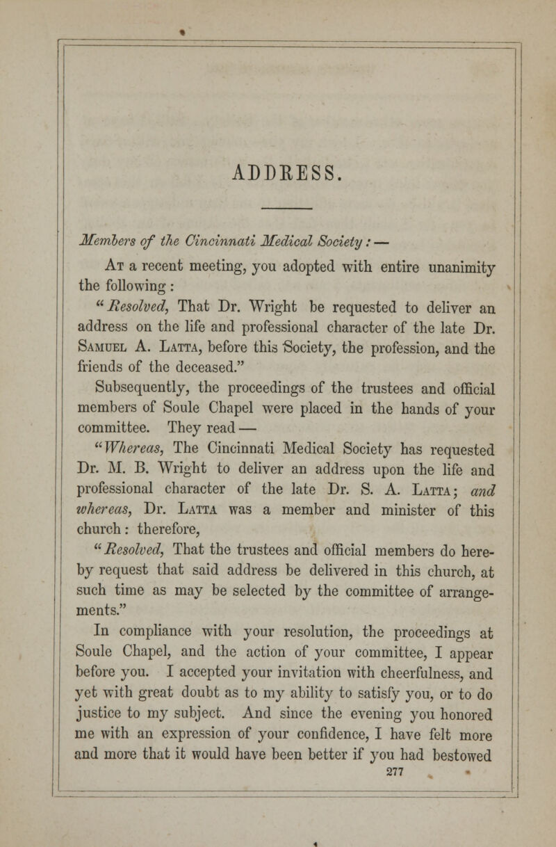 ADDEESS. Members of the Cincinnati Medical Society: — At a recent meeting, you adopted with entire unanimity the following : Resolved, That Dr. Wright be requested to deliver an address on the life and professional character of the late Dr. Samuel A. Latta, before this 'Society, the profession, and the friends of the deceased. Subsequently, the proceedings of the trustees and official members of Soule Chapel were placed in the hands of your committee. They read — Whereas, The Cincinnati Medical Society has requested Dr. M. B. Wright to deliver an address upon the life and professional character of the late Dr. S. A. Latta; and whereas, Dr. Latta was a member and minister of this church: therefore, Resolved, That the trustees and official members do here- by request that said address be delivered in this church, at such time as may be selected by the committee of arrange- ments. In compliance with your resolution, the proceedings at Soule Chapel, and the action of your committee, I appear before you. I accepted your invitation with cheerfulness, and yet with great doubt as to my ability to satisfy you, or to do justice to my subject. And since the evening you honored me with an expression of your confidence, I have felt more and more that it would have been better if you had bestowed