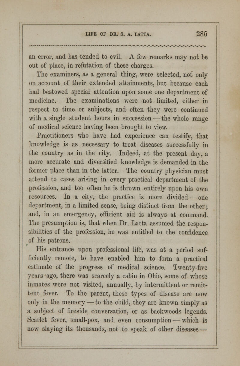 an error, and has tended to evil. A few remarks may not be out of place, in refutation of these charges. The examiners, as a general thing, were selected, nof only on account of their extended attainments, but because each had bestowed special attention upon some one department of medicine. The examinations were not limited, either in respect to time or subjects, and often they were continued with a single student hours in succession—the whole range of medical science having been brought to view. Practitioners who have had experience can testify, that knowledge is as necessary to treat diseases successfully in the country as in the city. Indeed, at the present day, a more accurate and diversified knowledge is demanded in the former place than in the latter. The country physician must attend to cases arising in every practical department of the profession, and too often he is thrown entirely upon his own resources. In a city, the practice is more divided — one department, in a limited sense, being distinct from the other; and, in an emergency, efficient aid is always at command. The presumption is, that when Dr. Latta assumed the respon- sibilities of the profession, he was entitled to the confidence of his patrons. His entrance upon professional life, was at a period suf- ficiently remote, to have enabled him to form a practical estimate of the progress of medical science. Twenty-five years ago, there was scarcely a cabin in Ohio, some of whose inmates were not visited, annually, by intermittent or remit- tent fever. To the parent, these types of disease are now only in the memory — to the child, they are known simply as a subject of fireside conversation, or as backwoods legends. Scarlet fever, small-pox, and even consumption — which is now slaying its thousands, not to speak of other diseases —